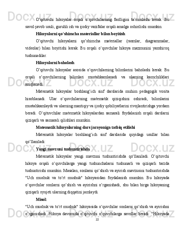 O‘qituvchi   hikoyalar   orqali   o‘quvchilarning   faolligini   ta’minlashi   kerak.   Bu
savol-javob usuli, guruhli ish va ijodiy vazifalar orqali amalga oshirilishi mumkin.
Hikoyalarni qo‘shimcha materiallar bilan boyitish
O‘qituvchi   hikoyalarni   qo‘shimcha   materiallar   (rasmlar,   diagrammalar,
videolar)   bilan   boyitishi   kerak.   Bu   orqali   o‘quvchilar   hikoya   mazmunini   yaxshiroq
tushunadilar.
Hikoyalarni baholash
O‘qituvchi   hikoyalar   asosida   o‘quvchilarning   bilimlarini   baholashi   kerak.   Bu
orqali   o‘quvchilarning   bilimlari   mustahkamlanadi   va   ularning   kamchiliklari
aniqlanadi.
Matematik   hikoyalar   boshlang‘ich   sinf   darslarida   muhim   pedagogik   vosita
hisoblanadi.   Ular   o‘quvchilarning   matematik   qiziqishini   oshiradi,   bilimlarini
mustahkamlaydi va ularning mantiqiy va ijodiy qobiliyatlarini rivojlantirishga yordam
beradi.   O‘qituvchilar   matematik   hikoyalardan   samarali   foydalanish   orqali   darslarni
qiziqarli va samarali qilishlari mumkin.
Matematik hikoyalarning dars jarayoniga tatbiq etilishi
Matematik   hikoyalar   boshlang‘ich   sinf   darslarida   quyidagi   usullar   bilan
qo‘llaniladi:
Yangi mavzuni tushuntirishda
Matematik   hikoyalar   yangi   mavzuni   tushuntirishda   qo‘llaniladi.   O‘qituvchi
hikoya   orqali   o‘quvchilarga   yangi   tushunchalarni   tushunarli   va   qiziqarli   tarzda
tushuntirishi mumkin. Masalan, sonlarni qo‘shish va ayirish mavzusini tushuntirishda
"Uch   mushuk   va   to‘rt   mushuk"   hikoyasidan   foydalanish   mumkin.   Bu   hikoyada
o‘quvchilar   sonlarni   qo‘shish   va   ayirishni   o‘rganishadi,   shu   bilan   birga   hikoyaning
qiziqarli syujeti ularning diqqatini jamlaydi.
Misol:
"Uch mushuk va to‘rt mushuk" hikoyasida o‘quvchilar sonlarni qo‘shish va ayirishni
o‘rganishadi.   Hikoya   davomida   o‘qituvchi   o‘quvchilarga   savollar   beradi:   "Hikoyada
22 