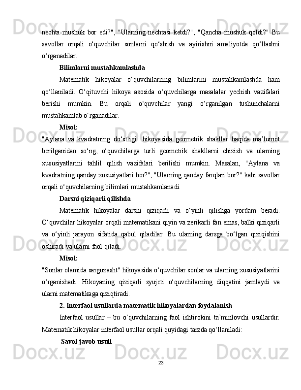 nechta   mushuk   bor   edi?",   "Ularning   nechtasi   ketdi?",   "Qancha   mushuk   qoldi?"   Bu
savollar   orqali   o‘quvchilar   sonlarni   qo‘shish   va   ayirishni   amaliyotda   qo‘llashni
o‘rganadilar.
Bilimlarni mustahkamlashda
Matematik   hikoyalar   o‘quvchilarning   bilimlarini   mustahkamlashda   ham
qo‘llaniladi.   O‘qituvchi   hikoya   asosida   o‘quvchilarga   masalalar   yechish   vazifalari
berishi   mumkin.   Bu   orqali   o‘quvchilar   yangi   o‘rganilgan   tushunchalarni
mustahkamlab o‘rganadilar.
Misol:
"Aylana   va   kvadratning   do‘stligi"   hikoyasida   geometrik   shakllar   haqida   ma’lumot
berilganidan   so‘ng,   o‘quvchilarga   turli   geometrik   shakllarni   chizish   va   ularning
xususiyatlarini   tahlil   qilish   vazifalari   berilishi   mumkin.   Masalan,   "Aylana   va
kvadratning qanday xususiyatlari bor?", "Ularning qanday farqlari bor?" kabi savollar
orqali o‘quvchilarning bilimlari mustahkamlanadi.
Darsni qiziqarli qilishda
Matematik   hikoyalar   darsni   qiziqarli   va   o‘yinli   qilishga   yordam   beradi.
O‘quvchilar hikoyalar orqali matematikani qiyin va zerikarli fan emas, balki qiziqarli
va   o‘yinli   jarayon   sifatida   qabul   qiladilar.   Bu   ularning   darsga   bo‘lgan   qiziqishini
oshiradi va ularni faol qiladi.
Misol:
"Sonlar olamida sarguzasht" hikoyasida o‘quvchilar sonlar va ularning xususiyatlarini
o‘rganishadi.   Hikoyaning   qiziqarli   syujeti   o‘quvchilarning   diqqatini   jamlaydi   va
ularni matematikaga qiziqtiradi.
2. Interfaol usullarda matematik hikoyalardan foydalanish
Interfaol   usullar   –   bu   o‘quvchilarning   faol   ishtirokini   ta’minlovchi   usullardir.
Matematik hikoyalar interfaol usullar orqali quyidagi tarzda qo‘llaniladi:
 Savol-javob usuli
23 