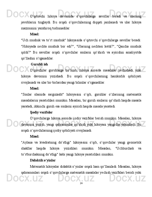 O‘qituvchi   hikoya   davomida   o‘quvchilarga   savollar   beradi   va   ularning
javoblarini   tinglaydi.   Bu   orqali   o‘quvchilarning   diqqati   jamlanadi   va   ular   hikoya
mazmunini yaxshiroq tushunadilar.
Misol:
"Uch  mushuk  va to‘rt   mushuk"  hikoyasida  o‘qituvchi  o‘quvchilarga  savollar   beradi:
"Hikoyada   nechta   mushuk   bor   edi?",   "Ularning   nechtasi   ketdi?",   "Qancha   mushuk
qoldi?"   Bu   savollar   orqali   o‘quvchilar   sonlarni   qo‘shish   va   ayirishni   amaliyotda
qo‘llashni o‘rganadilar.
 Guruhli ish
O‘quvchilar   guruhlarga   bo‘linib,   hikoya   asosida   masalalar   yechishadi   yoki
hikoya   davomini   yozishadi.   Bu   orqali   o‘quvchilarning   hamkorlik   qobiliyati
rivojlanadi va ular bir-birlaridan yangi bilimlar o‘rganadilar.
Misol:
"Sonlar   olamida   sarguzasht"   hikoyasini   o‘qib,   guruhlar   o‘zlarining   matematik
masalalarini yaratishlari mumkin. Masalan, bir guruh sonlarni qo‘shish haqida masala
yaratadi, ikkinchi guruh esa sonlarni ayirish haqida masala yaratadi.
Ijodiy vazifalar
O‘quvchilarga hikoya asosida ijodiy vazifalar berish mumkin. Masalan, hikoya
davomini yozish, yangi qahramonlar qo‘shish yoki hikoyani yangicha yakunlash. Bu
orqali o‘quvchilarning ijodiy qobiliyati rivojlanadi.
Misol:
"Aylana   va   kvadratning   do‘stligi"   hikoyasini   o‘qib,   o‘quvchilar   yangi   geometrik
shakllar   haqida   hikoya   yozishlari   mumkin.   Masalan,   "Uchburchak   va
to‘rtburchakning do‘stligi" kabi yangi hikoya yaratishlari mumkin.
Didaktik o‘yinlar
Matematik hikoyalar didaktik o‘yinlar orqali ham qo‘llaniladi. Masalan, hikoya
qahramonlari orqali o‘quvchilarga matematik masalalar yechish vazifalari berish yoki
24 