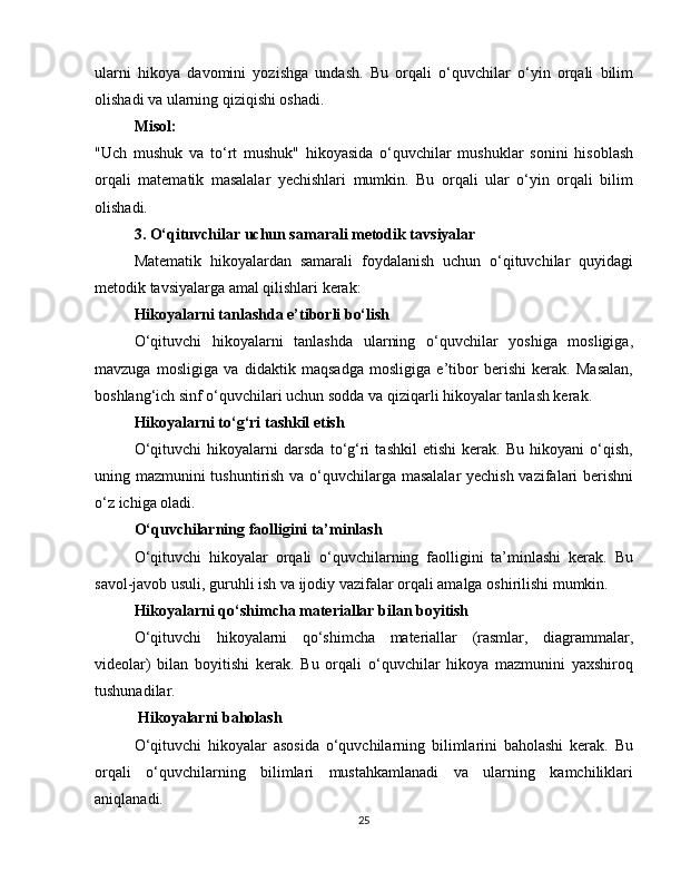 ularni   hikoya   davomini   yozishga   undash.   Bu   orqali   o‘quvchilar   o‘yin   orqali   bilim
olishadi va ularning qiziqishi oshadi.
Misol:
"Uch   mushuk   va   to‘rt   mushuk"   hikoyasida   o‘quvchilar   mushuklar   sonini   hisoblash
orqali   matematik   masalalar   yechishlari   mumkin.   Bu   orqali   ular   o‘yin   orqali   bilim
olishadi.
3. O‘qituvchilar uchun samarali metodik tavsiyalar
Matematik   hikoyalardan   samarali   foydalanish   uchun   o‘qituvchilar   quyidagi
metodik tavsiyalarga amal qilishlari kerak:
Hikoyalarni tanlashda e’tiborli bo‘lish
O‘qituvchi   hikoyalarni   tanlashda   ularning   o‘quvchilar   yoshiga   mosligiga,
mavzuga   mosligiga   va   didaktik   maqsadga   mosligiga   e’tibor   berishi   kerak.   Masalan,
boshlang‘ich sinf o‘quvchilari uchun sodda va qiziqarli hikoyalar tanlash kerak.
Hikoyalarni to‘g‘ri tashkil etish
O‘qituvchi   hikoyalarni   darsda   to‘g‘ri   tashkil   etishi   kerak.   Bu   hikoyani   o‘qish,
uning mazmunini tushuntirish va o‘quvchilarga masalalar  yechish vazifalari berishni
o‘z ichiga oladi.
O‘quvchilarning faolligini ta’minlash
O‘qituvchi   hikoyalar   orqali   o‘quvchilarning   faolligini   ta’minlashi   kerak.   Bu
savol-javob usuli, guruhli ish va ijodiy vazifalar orqali amalga oshirilishi mumkin.
Hikoyalarni qo‘shimcha materiallar bilan boyitish
O‘qituvchi   hikoyalarni   qo‘shimcha   materiallar   (rasmlar,   diagrammalar,
videolar)   bilan   boyitishi   kerak.   Bu   orqali   o‘quvchilar   hikoya   mazmunini   yaxshiroq
tushunadilar.
 Hikoyalarni baholash
O‘qituvchi   hikoyalar   asosida   o‘quvchilarning   bilimlarini   baholashi   kerak.   Bu
orqali   o‘quvchilarning   bilimlari   mustahkamlanadi   va   ularning   kamchiliklari
aniqlanadi.
25 