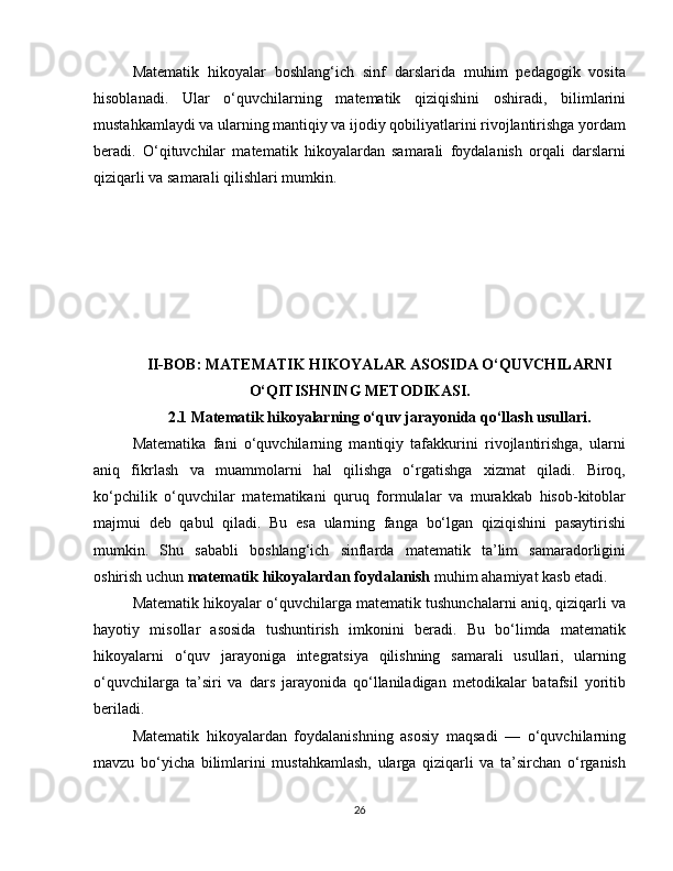 Matematik   hikoyalar   boshlang‘ich   sinf   darslarida   muhim   pedagogik   vosita
hisoblanadi.   Ular   o‘quvchilarning   matematik   qiziqishini   oshiradi,   bilimlarini
mustahkamlaydi va ularning mantiqiy va ijodiy qobiliyatlarini rivojlantirishga yordam
beradi.   O‘qituvchilar   matematik   hikoyalardan   samarali   foydalanish   orqali   darslarni
qiziqarli va samarali qilishlari mumkin.
II-BOB: MATEMATIK HIKOYALAR ASOSIDA O‘QUVCHILARNI
O‘QITISHNING METODIKASI.
2.1 Matematik hikoyalarning o‘quv jarayonida qo‘llash usullari.
Matematika   fani   o‘quvchilarning   mantiqiy   tafakkurini   rivojlantirishga,   ularni
aniq   fikrlash   va   muammolarni   hal   qilishga   o‘rgatishga   xizmat   qiladi.   Biroq,
ko‘pchilik   o‘quvchilar   matematikani   quruq   formulalar   va   murakkab   hisob-kitoblar
majmui   deb   qabul   qiladi.   Bu   esa   ularning   fanga   bo‘lgan   qiziqishini   pasaytirishi
mumkin.   Shu   sababli   boshlang‘ich   sinflarda   matematik   ta’lim   samaradorligini
oshirish uchun  matematik hikoyalardan foydalanish  muhim ahamiyat kasb etadi.
Matematik hikoyalar o‘quvchilarga matematik tushunchalarni aniq, qiziqarli va
hayotiy   misollar   asosida   tushuntirish   imkonini   beradi.   Bu   bo‘limda   matematik
hikoyalarni   o‘quv   jarayoniga   integratsiya   qilishning   samarali   usullari,   ularning
o‘quvchilarga   ta’siri   va   dars   jarayonida   qo‘llaniladigan   metodikalar   batafsil   yoritib
beriladi.
Matematik   hikoyalardan   foydalanishning   asosiy   maqsadi   —   o‘quvchilarning
mavzu   bo‘yicha   bilimlarini   mustahkamlash,   ularga   qiziqarli   va   ta’sirchan   o‘rganish
26 