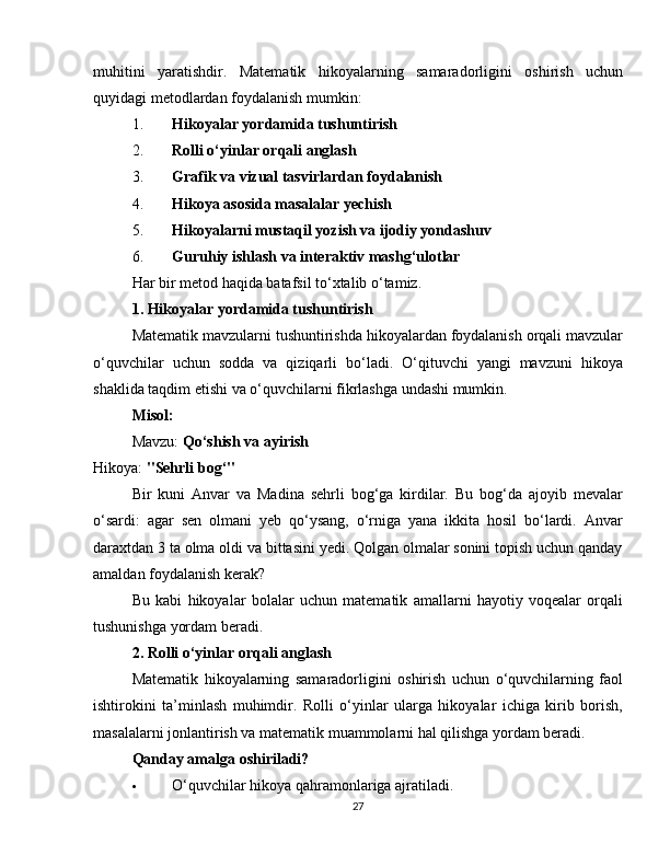 muhitini   yaratishdir.   Matematik   hikoyalarning   samaradorligini   oshirish   uchun
quyidagi metodlardan foydalanish mumkin:
1. Hikoyalar yordamida tushuntirish
2. Rolli o‘yinlar orqali anglash
3. Grafik va vizual tasvirlardan foydalanish
4. Hikoya asosida masalalar yechish
5. Hikoyalarni mustaqil yozish va ijodiy yondashuv
6. Guruhiy ishlash va interaktiv mashg‘ulotlar
Har bir metod haqida batafsil to‘xtalib o‘tamiz.
1. Hikoyalar yordamida tushuntirish
Matematik mavzularni tushuntirishda hikoyalardan foydalanish orqali mavzular
o‘quvchilar   uchun   sodda   va   qiziqarli   bo‘ladi.   O‘qituvchi   yangi   mavzuni   hikoya
shaklida taqdim etishi va o‘quvchilarni fikrlashga undashi mumkin.
Misol:
Mavzu:  Qo‘shish va ayirish
Hikoya:  "Sehrli bog‘"
Bir   kuni   Anvar   va   Madina   sehrli   bog‘ga   kirdilar.   Bu   bog‘da   ajoyib   mevalar
o‘sardi:   agar   sen   olmani   yeb   qo‘ysang,   o‘rniga   yana   ikkita   hosil   bo‘lardi.   Anvar
daraxtdan 3 ta olma oldi va bittasini yedi. Qolgan olmalar sonini topish uchun qanday
amaldan foydalanish kerak?
Bu   kabi   hikoyalar   bolalar   uchun   matematik   amallarni   hayotiy   voqealar   orqali
tushunishga yordam beradi.
2. Rolli o‘yinlar orqali anglash
Matematik   hikoyalarning   samaradorligini   oshirish   uchun   o‘quvchilarning   faol
ishtirokini   ta’minlash   muhimdir.   Rolli   o‘yinlar   ularga   hikoyalar   ichiga   kirib   borish,
masalalarni jonlantirish va matematik muammolarni hal qilishga yordam beradi.
Qanday amalga oshiriladi?
 O‘quvchilar hikoya qahramonlariga ajratiladi.
27 