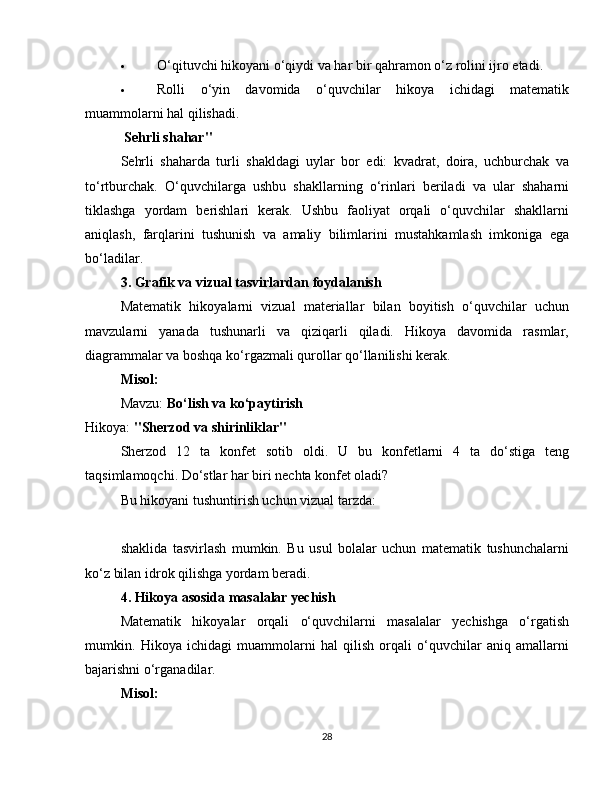  O‘qituvchi hikoyani o‘qiydi va har bir qahramon o‘z rolini ijro etadi.
 Rolli   o‘yin   davomida   o‘quvchilar   hikoya   ichidagi   matematik
muammolarni hal qilishadi.
 Sehrli shahar"
Sehrli   shaharda   turli   shakldagi   uylar   bor   edi:   kvadrat,   doira,   uchburchak   va
to‘rtburchak.   O‘quvchilarga   ushbu   shakllarning   o‘rinlari   beriladi   va   ular   shaharni
tiklashga   yordam   berishlari   kerak.   Ushbu   faoliyat   orqali   o‘quvchilar   shakllarni
aniqlash,   farqlarini   tushunish   va   amaliy   bilimlarini   mustahkamlash   imkoniga   ega
bo‘ladilar.
3. Grafik va vizual tasvirlardan foydalanish
Matematik   hikoyalarni   vizual   materiallar   bilan   boyitish   o‘quvchilar   uchun
mavzularni   yanada   tushunarli   va   qiziqarli   qiladi.   Hikoya   davomida   rasmlar,
diagrammalar va boshqa ko‘rgazmali qurollar qo‘llanilishi kerak.
Misol:
Mavzu:  Bo‘lish va ko‘paytirish
Hikoya:  "Sherzod va shirinliklar"
Sherzod   12   ta   konfet   sotib   oldi.   U   bu   konfetlarni   4   ta   do‘stiga   teng
taqsimlamoqchi. Do‘stlar har biri nechta konfet oladi?
Bu hikoyani tushuntirish uchun vizual tarzda:
??????????????????   ??????????????????   ??????????????????   ??????????????????
shaklida   tasvirlash   mumkin.   Bu   usul   bolalar   uchun   matematik   tushunchalarni
ko‘z bilan idrok qilishga yordam beradi.
4. Hikoya asosida masalalar yechish
Matematik   hikoyalar   orqali   o‘quvchilarni   masalalar   yechishga   o‘rgatish
mumkin.   Hikoya   ichidagi   muammolarni   hal   qilish   orqali   o‘quvchilar   aniq   amallarni
bajarishni o‘rganadilar.
Misol:
28 