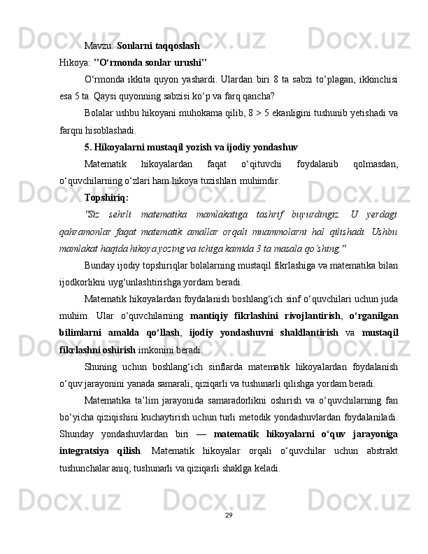 Mavzu:  Sonlarni taqqoslash
Hikoya:  "O‘rmonda sonlar urushi"
O‘rmonda   ikkita   quyon   yashardi.   Ulardan   biri   8   ta   sabzi   to‘plagan,   ikkinchisi
esa 5 ta. Qaysi quyonning sabzisi ko‘p va farq qancha?
Bolalar ushbu hikoyani muhokama qilib, 8 > 5 ekanligini tushunib yetishadi va
farqni hisoblashadi.
5. Hikoyalarni mustaqil yozish va ijodiy yondashuv
Matematik   hikoyalardan   faqat   o‘qituvchi   foydalanib   qolmasdan,
o‘quvchilarning o‘zlari ham hikoya tuzishlari muhimdir.
Topshiriq:
"Siz   sehrli   matematika   mamlakatiga   tashrif   buyurdingiz.   U   yerdagi
qahramonlar   faqat   matematik   amallar   orqali   muammolarni   hal   qilishadi.   Ushbu
mamlakat haqida hikoya yozing va ichiga kamida 3 ta masala qo‘shing."
Bunday ijodiy topshiriqlar bolalarning mustaqil fikrlashiga va matematika bilan
ijodkorlikni uyg‘unlashtirishga yordam beradi.
Matematik hikoyalardan foydalanish boshlang‘ich sinf o‘quvchilari uchun juda
muhim.   Ular   o‘quvchilarning   mantiqiy   fikrlashini   rivojlantirish ,   o‘rganilgan
bilimlarni   amalda   qo‘llash ,   ijodiy   yondashuvni   shakllantirish   va   mustaqil
fikrlashni oshirish  imkonini beradi.
Shuning   uchun   boshlang‘ich   sinflarda   matematik   hikoyalardan   foydalanish
o‘quv jarayonini yanada samarali, qiziqarli va tushunarli qilishga yordam beradi.
Matematika   ta’lim   jarayonida   samaradorlikni   oshirish   va   o‘quvchilarning   fan
bo‘yicha qiziqishini kuchaytirish uchun turli metodik yondashuvlardan foydalaniladi.
Shunday   yondashuvlardan   biri   —   matematik   hikoyalarni   o‘quv   jarayoniga
integratsiya   qilish .   Matematik   hikoyalar   orqali   o‘quvchilar   uchun   abstrakt
tushunchalar aniq, tushunarli va qiziqarli shaklga keladi.
29 