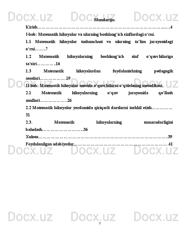 Mundarija: 
Kirish……………………………………………………………………………...…..4
I-bob: Matematik hikoyalar va ularning boshlang‘ich sinflardagi o‘rni.
1.1   Matematik   hikoyalar   tushunchasi   va   ularning   ta’lim   jarayonidagi
o‘rni……..7
1.2   Matematik   hikoyalarning   boshlang‘ich   sinf   o‘quvchilariga
ta’siri…………..16
1.3   Matematik   hikoyalardan   foydalanishning   pedagogik
asoslari……………….19
II-bob: Matematik hikoyalar asosida o‘quvchilarni o‘qitishning metodikasi.
2.1   Matematik   hikoyalarning   o‘quv   jarayonida   qo‘llash
usullari………………..26
2.2 Matematik hikoyalar yordamida qiziqarli  darslarni  tashkil  etish……………
31
2.3.   Matematik   hikoyalarning   samaradorligini
baholash………………………...36
Xulosa………………………………………………………………………………..39
Foydalanilgan adabiyotlar………………………………………………………….41
3 