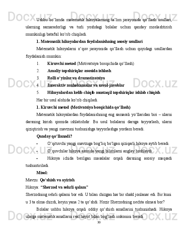 Ushbu   bo‘limda   matematik   hikoyalarning   ta’lim   jarayonida   qo‘llash   usullari,
ularning   samaradorligi   va   turli   yoshdagi   bolalar   uchun   qanday   moslashtirish
mumkinligi batafsil ko‘rib chiqiladi.
1. Matematik hikoyalardan foydalanishning asosiy usullari
Matematik   hikoyalarni   o‘quv   jarayonida   qo‘llash   uchun   quyidagi   usullardan
foydalanish mumkin:
1. Kiruvchi metod  (Motivatsiya bosqichida qo‘llash)
2. Amaliy topshiriqlar asosida ishlash
3. Rolli o‘yinlar va dramatizatsiya
4. Interaktiv muhokamalar va savol-javoblar
5. Hikoyalardan kelib chiqib mustaqil topshiriqlar ishlab chiqish
Har bir usul alohida ko‘rib chiqiladi.
1. Kiruvchi metod (Motivatsiya bosqichida qo‘llash)
Matematik hikoyalardan foydalanishning eng samarali yo‘llaridan biri – ularni
darsning   kirish   qismida   ishlatishdir.   Bu   usul   bolalarni   darsga   tayyorlash,   ularni
qiziqtirish va yangi mavzuni tushunishga tayyorlashga yordam beradi.
Qanday qo‘llanadi?
 O‘qituvchi yangi mavzuga bog‘liq bo‘lgan qiziqarli hikoya aytib beradi.
 O‘quvchilar hikoya asosida yangi bilimlarni anglay boshlaydi.
 Hikoya   ichida   berilgan   masalalar   orqali   darsning   asosiy   maqsadi
tushuntiriladi.
Misol:
Mavzu:  Qo‘shish va ayirish
Hikoya:  “Sherzod va sehrli qalam”
Sherzodning sehrli qalami bor edi. U bilan chizgan har bir shakl jonlanar edi. Bir kuni
u 3 ta olma chizdi, keyin yana 2 ta qo‘shdi. Hozir Sherzodning nechta olmasi bor?
Bolalar   ushbu   hikoya   orqali   oddiy   qo‘shish   amallarini   tushunishadi.   Hikoya
ularga matematik amallarni real hayot bilan bog‘lash imkonini beradi.
30 