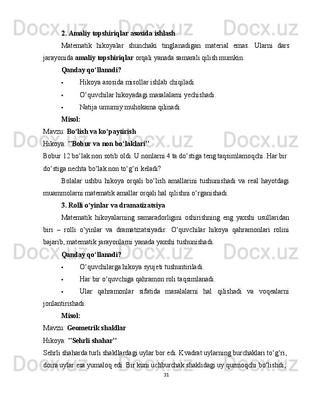 2. Amaliy topshiriqlar asosida ishlash
Matematik   hikoyalar   shunchaki   tinglanadigan   material   emas.   Ularni   dars
jarayonida  amaliy topshiriqlar  orqali yanada samarali qilish mumkin.
Qanday qo‘llanadi?
 Hikoya asosida misollar ishlab chiqiladi.
 O‘quvchilar hikoyadagi masalalarni yechishadi.
 Natija umumiy muhokama qilinadi.
Misol:
Mavzu:  Bo‘lish va ko‘paytirish
Hikoya:  "Bobur va non bo‘laklari"
Bobur 12 bo‘lak non sotib oldi. U nonlarni 4 ta do‘stiga teng taqsimlamoqchi. Har bir 
do‘stiga nechta bo‘lak non to‘g‘ri keladi?
Bolalar   ushbu   hikoya   orqali   bo‘lish   amallarini   tushunishadi   va   real   hayotdagi
muammolarni matematik amallar orqali hal qilishni o‘rganishadi.
3. Rolli o‘yinlar va dramatizatsiya
Matematik   hikoyalarning   samaradorligini   oshirishning   eng   yaxshi   usullaridan
biri   –   rolli   o‘yinlar   va   dramatizatsiyadir.   O‘quvchilar   hikoya   qahramonlari   rolini
bajarib, matematik jarayonlarni yanada yaxshi tushunishadi.
Qanday qo‘llanadi?
 O‘quvchilarga hikoya syujeti tushuntiriladi.
 Har bir o‘quvchiga qahramon roli taqsimlanadi.
 Ular   qahramonlar   sifatida   masalalarni   hal   qilishadi   va   voqealarni
jonlantirishadi.
Misol:
Mavzu:  Geometrik shakllar
Hikoya:  "Sehrli shahar"
Sehrli shaharda turli shakllardagi uylar bor edi. Kvadrat uylarning burchaklari to‘g‘ri, 
doira uylar esa yumaloq edi. Bir kuni uchburchak shaklidagi uy qurmoqchi bo‘lishdi, 
31 