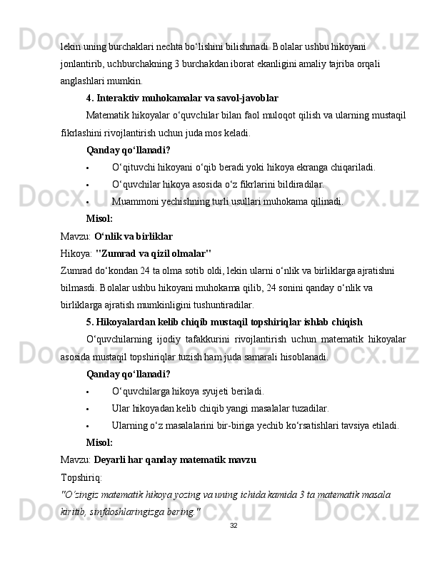 lekin uning burchaklari nechta bo‘lishini bilishmadi. Bolalar ushbu hikoyani 
jonlantirib, uchburchakning 3 burchakdan iborat ekanligini amaliy tajriba orqali 
anglashlari mumkin.
4. Interaktiv muhokamalar va savol-javoblar
Matematik hikoyalar o‘quvchilar bilan faol muloqot qilish va ularning mustaqil
fikrlashini rivojlantirish uchun juda mos keladi.
Qanday qo‘llanadi?
 O‘qituvchi hikoyani o‘qib beradi yoki hikoya ekranga chiqariladi.
 O‘quvchilar hikoya asosida o‘z fikrlarini bildiradilar.
 Muammoni yechishning turli usullari muhokama qilinadi.
Misol:
Mavzu:  O‘nlik va birliklar
Hikoya:  "Zumrad va qizil olmalar"
Zumrad do‘kondan 24 ta olma sotib oldi, lekin ularni o‘nlik va birliklarga ajratishni 
bilmasdi. Bolalar ushbu hikoyani muhokama qilib, 24 sonini qanday o‘nlik va 
birliklarga ajratish mumkinligini tushuntiradilar.
5. Hikoyalardan kelib chiqib mustaqil topshiriqlar ishlab chiqish
O‘quvchilarning   ijodiy   tafakkurini   rivojlantirish   uchun   matematik   hikoyalar
asosida mustaqil topshiriqlar tuzish ham juda samarali hisoblanadi.
Qanday qo‘llanadi?
 O‘quvchilarga hikoya syujeti beriladi.
 Ular hikoyadan kelib chiqib yangi masalalar tuzadilar.
 Ularning o‘z masalalarini bir-biriga yechib ko‘rsatishlari tavsiya etiladi.
Misol:
Mavzu:  Deyarli har qanday matematik mavzu
Topshiriq:
"O‘zingiz matematik hikoya yozing va uning ichida kamida 3 ta matematik masala 
kiritib, sinfdoshlaringizga bering."
32 