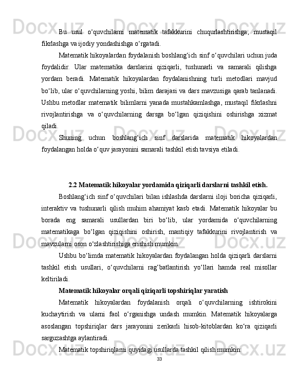 Bu   usul   o‘quvchilarni   matematik   tafakkurini   chuqurlashtirishga,   mustaqil
fikrlashga va ijodiy yondashishga o‘rgatadi.
Matematik hikoyalardan foydalanish boshlang‘ich sinf o‘quvchilari uchun juda
foydalidir.   Ular   matematika   darslarini   qiziqarli,   tushunarli   va   samarali   qilishga
yordam   beradi.   Matematik   hikoyalardan   foydalanishning   turli   metodlari   mavjud
bo‘lib, ular o‘quvchilarning yoshi, bilim darajasi  va dars mavzusiga qarab tanlanadi.
Ushbu   metodlar   matematik   bilimlarni   yanada   mustahkamlashga,   mustaqil   fikrlashni
rivojlantirishga   va   o‘quvchilarning   darsga   bo‘lgan   qiziqishini   oshirishga   xizmat
qiladi.
Shuning   uchun   boshlang‘ich   sinf   darslarida   matematik   hikoyalardan
foydalangan holda o‘quv jarayonini samarali tashkil etish tavsiya etiladi.
2.2 Matematik hikoyalar yordamida qiziqarli darslarni tashkil etish.
Boshlang‘ich   sinf   o‘quvchilari   bilan   ishlashda   darslarni   iloji   boricha   qiziqarli,
interaktiv   va   tushunarli   qilish   muhim   ahamiyat   kasb   etadi.   Matematik   hikoyalar   bu
borada   eng   samarali   usullardan   biri   bo‘lib,   ular   yordamida   o‘quvchilarning
matematikaga   bo‘lgan   qiziqishini   oshirish,   mantiqiy   tafakkurini   rivojlantirish   va
mavzularni oson o‘zlashtirishiga erishish mumkin.
Ushbu bo‘limda matematik hikoyalardan foydalangan holda qiziqarli darslarni
tashkil   etish   usullari,   o‘quvchilarni   rag‘batlantirish   yo‘llari   hamda   real   misollar
keltiriladi.
Matematik hikoyalar orqali qiziqarli topshiriqlar yaratish
Matematik   hikoyalardan   foydalanish   orqali   o‘quvchilarning   ishtirokini
kuchaytirish   va   ularni   faol   o‘rganishga   undash   mumkin.   Matematik   hikoyalarga
asoslangan   topshiriqlar   dars   jarayonini   zerikarli   hisob-kitoblardan   ko‘ra   qiziqarli
sarguzashtga aylantiradi.
Matematik topshiriqlarni quyidagi usullarda tashkil qilish mumkin:
33 