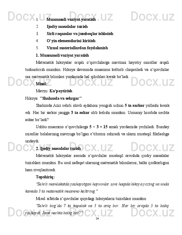 1. Muammoli vaziyat yaratish
2. Ijodiy masalalar tuzish
3. Sirli raqamlar va jumboqlar ishlatish
4. O‘yin elementlarini kiritish
5. Vizual materiallardan foydalanish
1. Muammoli vaziyat yaratish
Matematik   hikoyalar   orqali   o‘quvchilarga   mavzuni   hayotiy   misollar   orqali
tushuntirish   mumkin.   Hikoya   davomida   muammo   keltirib   chiqariladi   va   o‘quvchilar
uni matematik bilimlari yordamida hal qilishlari kerak bo‘ladi.
Misol:
Mavzu:  Ko‘paytirish
Hikoya:  "Shahzoda va sehrgar"
Shahzoda Aziz sehrli olovli ajdahoni yengish uchun  5 ta sarkor  yollashi kerak
edi. Har  bir  sarkor  jangga   3 ta askar   olib kelishi  mumkin. Umumiy hisobda nechta
askar bo‘ladi?
Ushbu muammo o‘quvchilarga   5 × 3 = 15   amali yordamida yechiladi. Bunday
misollar bolalarning mavzuga bo‘lgan e’tiborini oshiradi va ularni mustaqil fikrlashga
undaydi.
2. Ijodiy masalalar tuzish
Matematik   hikoyalar   asosida   o‘quvchilar   mustaqil   ravishda   ijodiy   masalalar
tuzishlari mumkin. Bu usul nafaqat ularning matematik bilimlarini, balki ijodkorligini
ham rivojlantiradi.
Topshiriq:
"Sehrli mamlakatda yashayotgan hayvonlar soni haqida hikoya yozing va unda
kamida 3 ta matematik muammo keltiring."
Misol sifatida o‘quvchilar quyidagi hikoyalarni tuzishlari mumkin:
"Sehrli   bog‘da   7   ta   kapalak   va   3   ta   ariq   bor.   Har   bir   ariqda   5   ta   baliq
yashaydi. Jami nechta baliq bor?"
34 