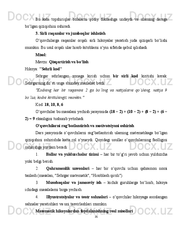 Bu   kabi   topshiriqlar   bolalarni   ijodiy   fikrlashga   undaydi   va   ularning   darsga
bo‘lgan qiziqishini oshiradi.
3. Sirli raqamlar va jumboqlar ishlatish
O‘quvchilarga   raqamlar   orqali   sirli   hikoyalar   yaratish   juda   qiziqarli   bo‘lishi
mumkin. Bu usul orqali ular hisob-kitoblarni o‘yin sifatida qabul qilishadi.
Misol:
Mavzu:  Qisqartirish va bo‘lish
Hikoya:  "Sehrli kod"
Sehrgar   sehrlangan   xonaga   kirish   uchun   bir   sirli   kod   kiritishi   kerak.
Sehrgarning do‘sti unga shunday maslahat berdi:
"Kodning   har   bir   raqamini   2   ga   bo‘ling   va   natijalarni   qo‘shing,   natija   9
bo‘lsa, kodni kiritishingiz mumkin."
Kod:  18, 10, 8, 6
O‘quvchilar bu masalani yechish jarayonida  (18 ÷ 2) + (10 ÷ 2) + (8 ÷ 2) + (6 ÷
2) = 9  ekanligini tushunib yetishadi.
O‘quvchilarni rag‘batlantirish va motivatsiyani oshirish
Dars   jarayonida   o‘quvchilarni   rag‘batlantirish   ularning   matematikaga   bo‘lgan
qiziqishini   oshirishda   katta   rol   o‘ynaydi.   Quyidagi   usullar   o‘quvchilarning   faolligini
oshirishga yordam beradi:
1. Ballar va yulduzchalar tizimi   – har  bir  to‘g‘ri  javob uchun yulduzcha
yoki belgi berish.
2. Qahramonlik   unvonlari   –   har   bir   o‘quvchi   uchun   qahramon   nomi
tanlash (masalan, "Sehrgar matematik", "Hisoblash qiroli").
3. Musobaqalar   va   jamoaviy   ish   –   kichik   guruhlarga   bo‘linib,   hikoya
ichidagi masalalarni birga yechish.
4. Illyustratsiyalar va teatr sahnalari   – o‘quvchilar hikoyaga asoslangan
sahnalar yaratishlari va uni tasvirlashlari mumkin.
Matematik hikoyalardan foydalanishning real misollari
35 