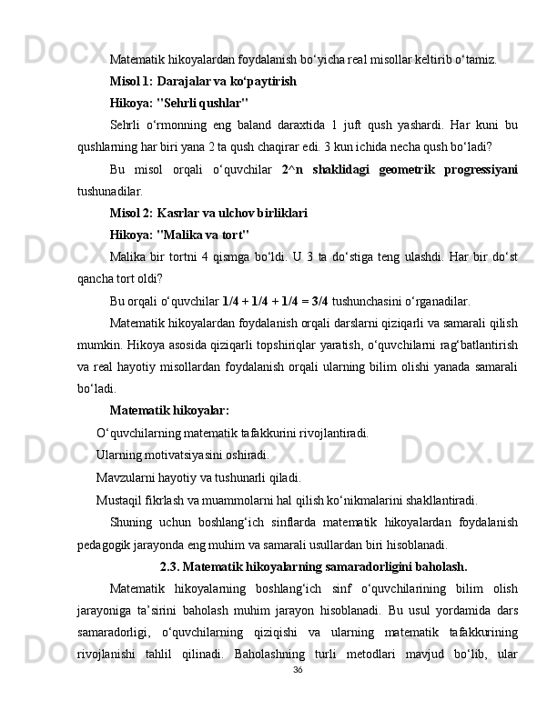 Matematik hikoyalardan foydalanish bo‘yicha real misollar keltirib o‘tamiz.
Misol 1: Darajalar va ko‘paytirish
Hikoya: "Sehrli qushlar"
Sehrli   o‘rmonning   eng   baland   daraxtida   1   juft   qush   yashardi.   Har   kuni   bu
qushlarning har biri yana 2 ta qush chaqirar edi. 3 kun ichida necha qush bo‘ladi?
Bu   misol   orqali   o‘quvchilar   2^n   shaklidagi   geometrik   progressiyani
tushunadilar.
Misol 2: Kasrlar va ulchov birliklari
Hikoya: "Malika va tort"
Malika   bir   tortni   4   qismga   bo‘ldi.   U   3   ta   do‘stiga   teng   ulashdi.   Har   bir   do‘st
qancha tort oldi?
Bu orqali o‘quvchilar  1/4 + 1/4 + 1/4 = 3/4  tushunchasini o‘rganadilar.
Matematik hikoyalardan foydalanish orqali darslarni qiziqarli va samarali qilish
mumkin. Hikoya asosida qiziqarli topshiriqlar yaratish, o‘quvchilarni rag‘batlantirish
va real   hayotiy misollardan  foydalanish   orqali   ularning  bilim   olishi   yanada  samarali
bo‘ladi.
Matematik hikoyalar:
✅  O‘quvchilarning matematik tafakkurini rivojlantiradi.
✅  Ularning motivatsiyasini oshiradi.
✅  Mavzularni hayotiy va tushunarli qiladi.
✅  Mustaqil fikrlash va muammolarni hal qilish ko‘nikmalarini shakllantiradi.
Shuning   uchun   boshlang‘ich   sinflarda   matematik   hikoyalardan   foydalanish
pedagogik jarayonda eng muhim va samarali usullardan biri hisoblanadi.
2.3. Matematik hikoyalarning samaradorligini baholash.
Matematik   hikoyalarning   boshlang‘ich   sinf   o‘quvchilarining   bilim   olish
jarayoniga   ta’sirini   baholash   muhim   jarayon   hisoblanadi.   Bu   usul   yordamida   dars
samaradorligi,   o‘quvchilarning   qiziqishi   va   ularning   matematik   tafakkurining
rivojlanishi   tahlil   qilinadi.   Baholashning   turli   metodlari   mavjud   bo‘lib,   ular
36 