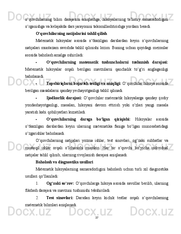 o‘quvchilarning   bilim   darajasini   aniqlashga,   hikoyalarning   ta’limiy   samaradorligini
o‘rganishga va kelajakda dars jarayonini takomillashtirishga yordam beradi.
O‘quvchilarning natijalarini tahlil qilish
Matematik   hikoyalar   asosida   o‘tkazilgan   darslardan   keyin   o‘quvchilarning
natijalari muntazam  ravishda tahlil qilinishi lozim. Buning uchun quyidagi mezonlar
asosida baholash amalga oshiriladi:
 O‘quvchilarning   matematik   tushunchalarni   tushunish   darajasi:
Matematik   hikoyalar   orqali   berilgan   mavzularni   qanchalik   to‘g‘ri   anglaganligi
baholanadi.
 Topshiriqlarni bajarish tezligi va aniqligi:  O‘quvchilar hikoya asosida
berilgan masalalarni qanday yechayotganligi tahlil qilinadi.
 Ijodkorlik   darajasi:   O‘quvchilar   matematik   hikoyalarga   qanday   ijodiy
yondashayotganligi,   masalan,   hikoyani   davom   ettirish   yoki   o‘zlari   yangi   masala
yaratish kabi qobiliyatlari kuzatiladi.
 O‘quvchilarning   darsga   bo‘lgan   qiziqishi:   Hikoyalar   asosida
o‘tkazilgan   darslardan   keyin   ularning   matematika   faniga   bo‘lgan   munosabatidagi
o‘zgarishlar baholanadi.
O‘quvchilarning   natijalari   yozma   ishlar,   test   sinovlari,   og‘zaki   suhbatlar   va
mustaqil   ishlar   orqali   o‘lchanishi   mumkin.   Har   bir   o‘quvchi   bo‘yicha   individual
natijalar tahlil qilinib, ularning rivojlanish darajasi aniqlanadi.
Baholash va diagnostika usullari
Matematik   hikoyalarning   samaradorligini   baholash   uchun   turli   xil   diagnostika
usullari qo‘llaniladi:
1. Og‘zaki so‘rov:   O‘quvchilarga hikoya asosida savollar berilib, ularning
fikrlash darajasi va mavzuni tushunishi tekshiriladi.
2. Test   sinovlari:   Darsdan   keyin   kichik   testlar   orqali   o‘quvchilarning
matematik bilimlari aniqlanadi.
37 