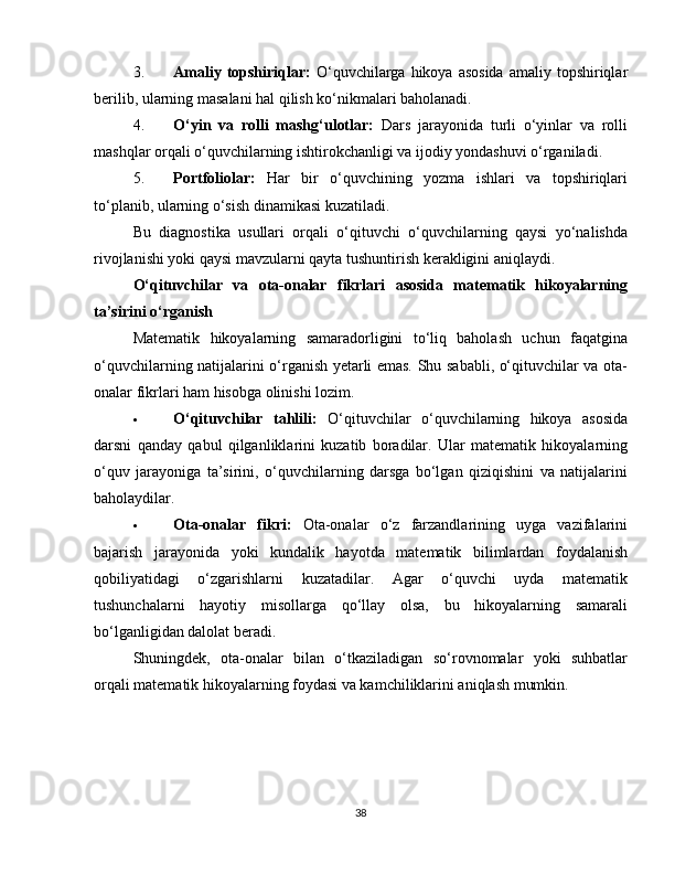 3. Amaliy  topshiriqlar:   O‘quvchilarga hikoya  asosida   amaliy topshiriqlar
berilib, ularning masalani hal qilish ko‘nikmalari baholanadi.
4. O‘yin   va   rolli   mashg‘ulotlar:   Dars   jarayonida   turli   o‘yinlar   va   rolli
mashqlar orqali o‘quvchilarning ishtirokchanligi va ijodiy yondashuvi o‘rganiladi.
5. Portfoliolar:   Har   bir   o‘quvchining   yozma   ishlari   va   topshiriqlari
to‘planib, ularning o‘sish dinamikasi kuzatiladi.
Bu   diagnostika   usullari   orqali   o‘qituvchi   o‘quvchilarning   qaysi   yo‘nalishda
rivojlanishi yoki qaysi mavzularni qayta tushuntirish kerakligini aniqlaydi.
O‘qituvchilar   va   ota-onalar   fikrlari   asosida   matematik   hikoyalarning
ta’sirini o‘rganish
Matematik   hikoyalarning   samaradorligini   to‘liq   baholash   uchun   faqatgina
o‘quvchilarning natijalarini o‘rganish yetarli emas. Shu sababli, o‘qituvchilar va ota-
onalar fikrlari ham hisobga olinishi lozim.
 O‘qituvchilar   tahlili:   O‘qituvchilar   o‘quvchilarning   hikoya   asosida
darsni   qanday   qabul   qilganliklarini   kuzatib   boradilar.   Ular   matematik   hikoyalarning
o‘quv   jarayoniga   ta’sirini,   o‘quvchilarning   darsga   bo‘lgan   qiziqishini   va   natijalarini
baholaydilar.
 Ota-onalar   fikri:   Ota-onalar   o‘z   farzandlarining   uyga   vazifalarini
bajarish   jarayonida   yoki   kundalik   hayotda   matematik   bilimlardan   foydalanish
qobiliyatidagi   o‘zgarishlarni   kuzatadilar.   Agar   o‘quvchi   uyda   matematik
tushunchalarni   hayotiy   misollarga   qo‘llay   olsa,   bu   hikoyalarning   samarali
bo‘lganligidan dalolat beradi.
Shuningdek,   ota-onalar   bilan   o‘tkaziladigan   so‘rovnomalar   yoki   suhbatlar
orqali matematik hikoyalarning foydasi va kamchiliklarini aniqlash mumkin.
38 