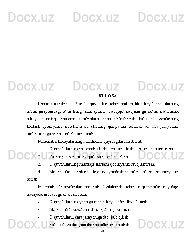 XULOSA.
Ushbu kurs ishida 1-2-sinf o‘quvchilari uchun matematik hikoyalar va ularning
ta’lim   jarayonidagi   o‘rni   keng   tahlil   qilindi.   Tadqiqot   natijalariga   ko‘ra,   matematik
hikoyalar   nafaqat   matematik   bilimlarni   oson   o‘zlashtirish,   balki   o‘quvchilarning
fikrlash   qobiliyatini   rivojlantirish,   ularning   qiziqishini   oshirish   va   dars   jarayonini
jonlantirishga xizmat qilishi aniqlandi.
Matematik hikoyalarning afzalliklari quyidagilardan iborat:
1. O‘quvchilarning matematik tushunchalarni tushunishini osonlashtirish.
2. Ta’lim jarayonini qiziqarli va interfaol qilish.
3. O‘quvchilarning mustaqil fikrlash qobiliyatini rivojlantirish.
4. Matematika   darslarini   kreativ   yondashuv   bilan   o‘tish   imkoniyatini
berish.
Matematik   hikoyalardan   samarali   foydalanish   uchun   o‘qituvchilar   quyidagi
tavsiyalarni hisobga olishlari lozim:
 O‘quvchilarning yoshiga mos hikoyalardan foydalanish.
 Matematik hikoyalarni dars rejalariga kiritish.
 O‘quvchilarni dars jarayoniga faol jalb qilish.
 Baholash va diagnostika metodlarini ishlatish.
39 