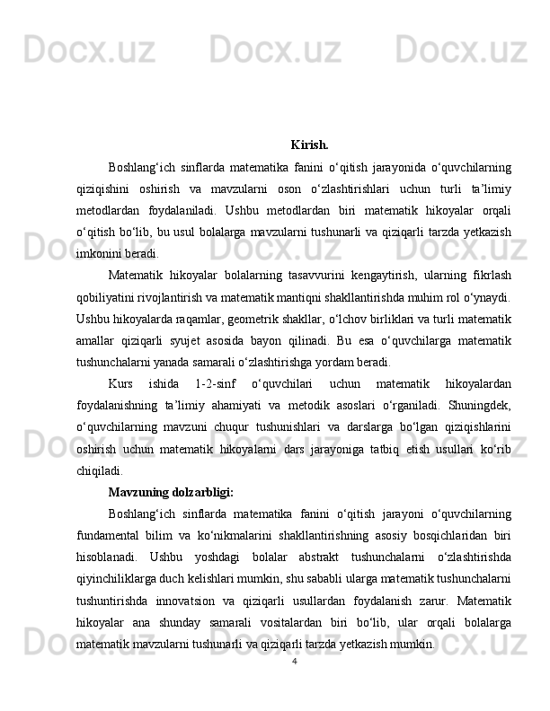 Kirish.
Boshlang‘ich   sinflarda   matematika   fanini   o‘qitish   jarayonida   o‘quvchilarning
qiziqishini   oshirish   va   mavzularni   oson   o‘zlashtirishlari   uchun   turli   ta’limiy
metodlardan   foydalaniladi.   Ushbu   metodlardan   biri   matematik   hikoyalar   orqali
o‘qitish  bo‘lib, bu usul  bolalarga mavzularni  tushunarli  va qiziqarli  tarzda yetkazish
imkonini beradi.
Matematik   hikoyalar   bolalarning   tasavvurini   kengaytirish,   ularning   fikrlash
qobiliyatini rivojlantirish va matematik mantiqni shakllantirishda muhim rol o‘ynaydi.
Ushbu hikoyalarda raqamlar, geometrik shakllar, o‘lchov birliklari va turli matematik
amallar   qiziqarli   syujet   asosida   bayon   qilinadi.   Bu   esa   o‘quvchilarga   matematik
tushunchalarni yanada samarali o‘zlashtirishga yordam beradi.
Kurs   ishida   1-2-sinf   o‘quvchilari   uchun   matematik   hikoyalardan
foydalanishning   ta’limiy   ahamiyati   va   metodik   asoslari   o‘rganiladi.   Shuningdek,
o‘quvchilarning   mavzuni   chuqur   tushunishlari   va   darslarga   bo‘lgan   qiziqishlarini
oshirish   uchun   matematik   hikoyalarni   dars   jarayoniga   tatbiq   etish   usullari   ko‘rib
chiqiladi.
Mavzuning dolzarbligi:
Boshlang‘ich   sinflarda   matematika   fanini   o‘qitish   jarayoni   o‘quvchilarning
fundamental   bilim   va   ko‘nikmalarini   shakllantirishning   asosiy   bosqichlaridan   biri
hisoblanadi.   Ushbu   yoshdagi   bolalar   abstrakt   tushunchalarni   o‘zlashtirishda
qiyinchiliklarga duch kelishlari mumkin, shu sababli ularga matematik tushunchalarni
tushuntirishda   innovatsion   va   qiziqarli   usullardan   foydalanish   zarur.   Matematik
hikoyalar   ana   shunday   samarali   vositalardan   biri   bo‘lib,   ular   orqali   bolalarga
matematik mavzularni tushunarli va qiziqarli tarzda yetkazish mumkin.
4 