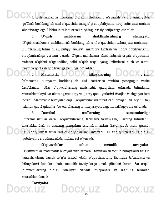 O‘qish   darslarida   masalani   o‘qish   metodikasini   o‘rganish   va   uni   amaliyotda
qo‘llash boshlang‘ich sinf o‘quvchilarining o‘qish qobiliyatini rivojlantirishda muhim
ahamiyatga ega. Ushbu kurs ishi orqali quyidagi asosiy natijalarga erishildi:
1. O‘qish   malakasini   shakllantirishning   ahamiyati:
O‘qish malakasini shakllantirish boshlang‘ich sinf o‘quvchilari uchun juda muhimdir.
Bu   ularning   bilim   olish,   nutqiy   faoliyat,   mantiqiy   fikrlash   va   ijodiy   qobiliyatlarini
rivojlantirishga   yordam   beradi.   O‘qish   malakasini   shakllantirish   orqali   o‘quvchilar
nafaqat   o‘qishni   o‘rganadilar,   balki   o‘qish   orqali   yangi   bilimlarni   olish   va   ularni
hayotda qo‘llash qobiliyatiga ham ega bo‘ladilar.
2. Matematik   hikoyalarning   o‘rni:
Matematik   hikoyalar   boshlang‘ich   sinf   darslarida   muhim   pedagogik   vosita
hisoblanadi.   Ular   o‘quvchilarning   matematik   qiziqishini   oshiradi,   bilimlarini
mustahkamlaydi va ularning mantiqiy va ijodiy qobiliyatlarini rivojlantirishga yordam
beradi. Matematik hikoyalar  orqali  o‘quvchilar matematikani  qiziqarli va o‘yinli  fan
sifatida qabul qiladilar, bu esa ularning ta’lim jarayonidagi muvaffaqiyatini oshiradi.
3. Interfaol   usullarning   samaradorligi:
Interfaol   usullar   orqali   o‘quvchilarning   faolligini   ta’minlash,   ularning   bilimlarini
mustahkamlash   va   ularning   qiziqishini   oshirish   mumkin.   Savol-javob   usuli,   guruhli
ish, ijodiy vazifalar va didaktik o‘yinlar kabi interfaol usullar o‘quvchilarning o‘qish
qobiliyatini rivojlantirishda muhim rol o‘ynaydi.
4. O‘qituvchilar   uchun   metodik   tavsiyalar:
O‘qituvchilar matematik hikoyalardan samarali foydalanish uchun hikoyalarni to‘g‘ri
tanlash,   ularni   darsda   to‘g‘ri   tashkil   etish,   o‘quvchilarning   faolligini   ta’minlash   va
hikoyalarni   baholash   kabi   metodik   tavsiyalarga   amal   qilishlari   kerak.   Bu   orqali
o‘quvchilarning   o‘qish   qobiliyati   yanada   rivojlanadi   va   ularning   bilimlari
mustahkamlanadi.
Tavsiyalar:
40 