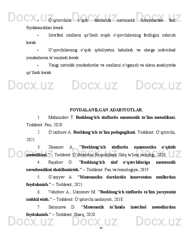  O‘qituvchilar   o‘qish   darslarida   matematik   hikoyalardan   faol
foydalanishlari kerak.
 Interfaol   usullarni   qo‘llash   orqali   o‘quvchilarning   faolligini   oshirish
kerak.
 O‘quvchilarning   o‘qish   qobiliyatini   baholash   va   ularga   individual
yondashuvni ta’minlash kerak.
 Yangi metodik yondashuvlar va usullarni o‘rganish va ularni amaliyotda
qo‘llash kerak.
FOYDALANILGAN ADABIYOTLAR.
1. Mahmudov   T.   Boshlang‘ich   sinflarda   matematik   ta’lim   metodikasi.
Toshkent: Fan, 2020.
2. O‘razboev A.  Boshlang‘ich ta’lim pedagogikasi.  Toshkent: O‘qituvchi,
2021.
3. Xasanov   A.   "Boshlang‘ich   sinflarda   matematika   o‘qitish
metodikasi."  – Toshkent: O‘zbekiston Respublikasi Xalq ta’limi vazirligi, 2020.
4. Rajabov   O.   "Boshlang‘ich   sinf   o‘quvchilariga   matematik
savodxonlikni shakllantirish."  – Toshkent: Fan va texnologiya, 2019.
5. G‘aniyev   A.   "Matematika   darslarida   innovatsion   usullardan
foydalanish."  – Toshkent, 2021.
6. Vahobov   A.,   Usmonov   M.   "Boshlang‘ich   sinflarda   ta’lim   jarayonini
tashkil etish."  – Toshkent: O‘qituvchi nashriyoti, 2018.
7. Salomova   D.   "Matematik   ta’limda   interfaol   metodlardan
foydalanish."  – Toshkent: Sharq, 2020.
41 