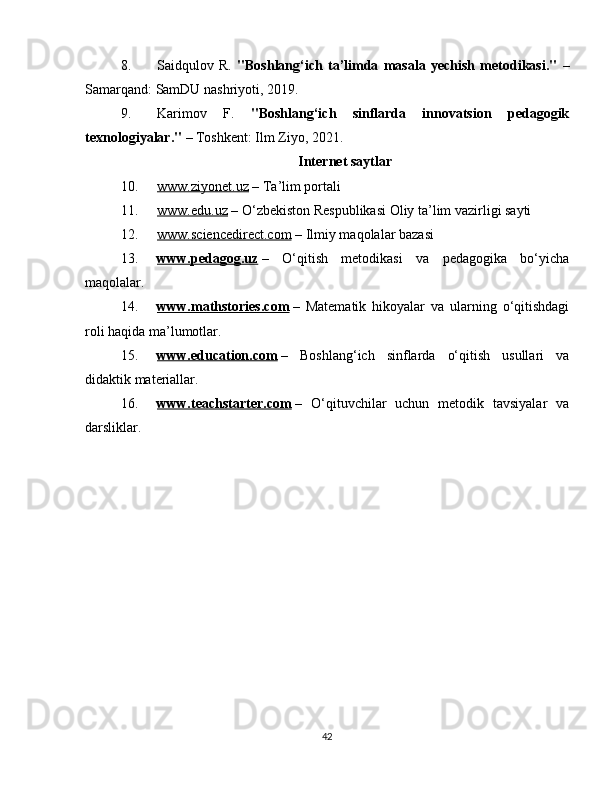 8. Saidqulov   R.   "Boshlang‘ich   ta’limda   masala   yechish   metodikasi."   –
Samarqand: SamDU nashriyoti, 2019.
9. Karimov   F.   "Boshlang‘ich   sinflarda   innovatsion   pedagogik
texnologiyalar."  – Toshkent: Ilm Ziyo, 2021.
Internet saytlar
10. www.ziyonet.uz     – Ta’lim portali
11. www.edu.uz     – O‘zbekiston Respublikasi Oliy ta’lim vazirligi sayti
12. www.sciencedirect.com     – Ilmiy maqolalar bazasi
13. www.pedagog.uz      –   O‘qitish   metodikasi   va   pedagogika   bo‘yicha
maqolalar.
14. www.mathstories.com      –   Matematik   hikoyalar   va   ularning   o‘qitishdagi
roli haqida ma’lumotlar.
15. www.education.com      –   Boshlang‘ich   sinflarda   o‘qitish   usullari   va
didaktik materiallar.
16. www.teachstarter.com      –   O‘qituvchilar   uchun   metodik   tavsiyalar   va
darsliklar.
42 