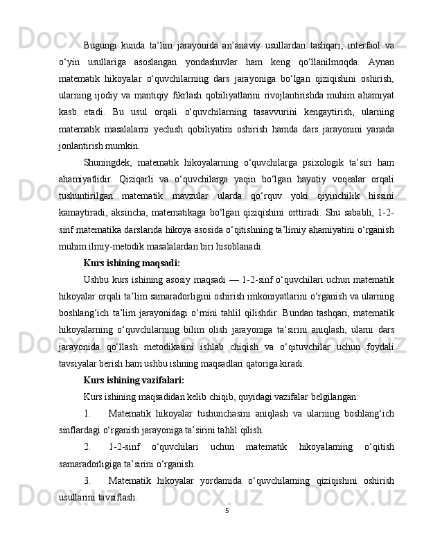 Bugungi   kunda   ta’lim   jarayonida   an’anaviy   usullardan   tashqari,   interfaol   va
o‘yin   usullariga   asoslangan   yondashuvlar   ham   keng   qo‘llanilmoqda.   Aynan
matematik   hikoyalar   o‘quvchilarning   dars   jarayoniga   bo‘lgan   qiziqishini   oshirish,
ularning   ijodiy   va   mantiqiy   fikrlash   qobiliyatlarini   rivojlantirishda   muhim   ahamiyat
kasb   etadi.   Bu   usul   orqali   o‘quvchilarning   tasavvurini   kengaytirish,   ularning
matematik   masalalarni   yechish   qobiliyatini   oshirish   hamda   dars   jarayonini   yanada
jonlantirish mumkin.
Shuningdek,   matematik   hikoyalarning   o‘quvchilarga   psixologik   ta’siri   ham
ahamiyatlidir.   Qiziqarli   va   o‘quvchilarga   yaqin   bo‘lgan   hayotiy   voqealar   orqali
tushuntirilgan   matematik   mavzular   ularda   qo‘rquv   yoki   qiyinchilik   hissini
kamaytiradi,   aksincha,   matematikaga   bo‘lgan   qiziqishini   orttiradi.   Shu   sababli,   1-2-
sinf matematika darslarida hikoya asosida o‘qitishning ta’limiy ahamiyatini o‘rganish
muhim ilmiy-metodik masalalardan biri hisoblanadi.
Kurs ishining maqsadi:
Ushbu kurs ishining asosiy maqsadi — 1-2-sinf o‘quvchilari uchun matematik
hikoyalar orqali ta’lim samaradorligini oshirish imkoniyatlarini o‘rganish va ularning
boshlang‘ich   ta’lim   jarayonidagi   o‘rnini   tahlil   qilishdir.   Bundan   tashqari,   matematik
hikoyalarning   o‘quvchilarning   bilim   olish   jarayoniga   ta’sirini   aniqlash,   ularni   dars
jarayonida   qo‘llash   metodikasini   ishlab   chiqish   va   o‘qituvchilar   uchun   foydali
tavsiyalar berish ham ushbu ishning maqsadlari qatoriga kiradi.
Kurs ishining vazifalari:
Kurs ishining maqsadidan kelib chiqib, quyidagi vazifalar belgilangan:
1. Matematik   hikoyalar   tushunchasini   aniqlash   va   ularning   boshlang‘ich
sinflardagi o‘rganish jarayoniga ta’sirini tahlil qilish.
2. 1-2-sinf   o‘quvchilari   uchun   matematik   hikoyalarning   o‘qitish
samaradorligiga ta’sirini o‘rganish.
3. Matematik   hikoyalar   yordamida   o‘quvchilarning   qiziqishini   oshirish
usullarini tavsiflash.
5 