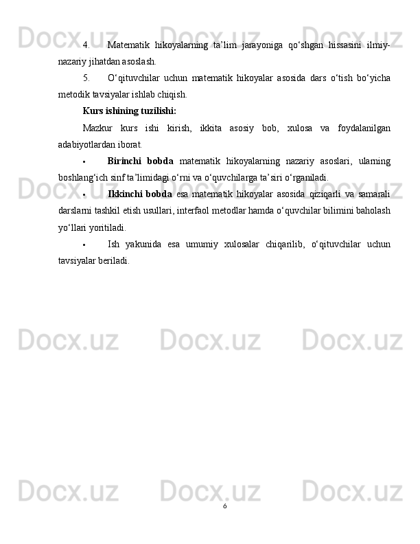 4. Matematik   hikoyalarning   ta’lim   jarayoniga   qo‘shgan   hissasini   ilmiy-
nazariy jihatdan asoslash.
5. O‘qituvchilar   uchun   matematik   hikoyalar   asosida   dars   o‘tish   bo‘yicha
metodik tavsiyalar ishlab chiqish.
Kurs ishining tuzilishi:
Mazkur   kurs   ishi   kirish,   ikkita   asosiy   bob,   xulosa   va   foydalanilgan
adabiyotlardan iborat.
 Birinchi   bobda   matematik   hikoyalarning   nazariy   asoslari,   ularning
boshlang‘ich sinf ta’limidagi o‘rni va o‘quvchilarga ta’siri o‘rganiladi.
 Ikkinchi   bobda   esa   matematik   hikoyalar   asosida   qiziqarli   va   samarali
darslarni tashkil etish usullari, interfaol metodlar hamda o‘quvchilar bilimini baholash
yo‘llari yoritiladi.
 Ish   yakunida   esa   umumiy   xulosalar   chiqarilib,   o‘qituvchilar   uchun
tavsiyalar beriladi.
6 