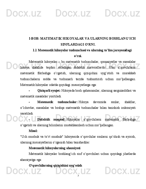 I-BOB: MATEMATIK HIKOYALAR VA ULARNING BOSHLANG‘ICH
SINFLARDAGI O‘RNI.
1.1 Matematik hikoyalar tushunchasi va ularning ta’lim jarayonidagi
o‘rni.
Matematik   hikoyalar   –   bu   matematik   tushunchalar,   qonuniyatlar   va   masalalar
hikoya   shaklida   taqdim   etiladigan   didaktik   materiallardir.   Ular   o‘quvchilarni
matematik   fikrlashga   o‘rgatish,   ularning   qiziqishini   uyg‘otish   va   murakkab
tushunchalarni   sodda   va   tushunarli   tarzda   tushuntirish   uchun   mo‘ljallangan.
Matematik hikoyalar odatda quyidagi xususiyatlarga ega:
 Qiziqarli syujet:   Hikoyada bosh qahramonlar, ularning sarguzashtlari va
matematik masalalar yoritiladi.
 Matematik   tushunchalar:   Hikoya   davomida   sonlar,   shakllar,
o‘lchovlar,   masalalar   va   boshqa   matematik   tushunchalar   bilan   tanishish   imkoniyati
yaratiladi.
 Didaktik   maqsad:   Hikoyalar   o‘quvchilarni   matematik   fikrlashga
o‘rgatish va ularning bilimlarini mustahkamlash uchun mo‘ljallangan.
Misol:
"Uch   mushuk   va   to‘rt   mushuk"   hikoyasida   o‘quvchilar   sonlarni   qo‘shish   va   ayirish,
ularning xususiyatlarini o‘rganish bilan tanishadilar.
Matematik hikoyalarning ahamiyati
Matematik   hikoyalar   boshlang‘ich   sinf   o‘quvchilari   uchun   quyidagi   jihatlarda
ahamiyatga ega:
O‘quvchilarning qiziqishini uyg‘otish
7 