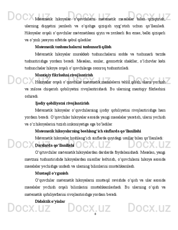 Matematik   hikoyalar   o‘quvchilarni   matematik   masalalar   bilan   qiziqtirish,
ularning   diqqatini   jamlash   va   o‘qishga   qiziqish   uyg‘otish   uchun   qo‘llaniladi.
Hikoyalar orqali o‘quvchilar matematikani qiyin va zerikarli fan emas, balki qiziqarli
va o‘yinli jarayon sifatida qabul qiladilar.
Matematik tushunchalarni tushunarli qilish
Matematik   hikoyalar   murakkab   tushunchalarni   sodda   va   tushunarli   tarzda
tushuntirishga   yordam   beradi.   Masalan,   sonlar,   geometrik   shakllar,   o‘lchovlar   kabi
tushunchalar hikoya orqali o‘quvchilarga osonroq tushuntiriladi.
Mantiqiy fikrlashni rivojlantirish
Hikoyalar orqali o‘quvchilar matematik masalalarni tahlil qilish, ularni yechish
va   xulosa   chiqarish   qobiliyatini   rivojlantirishadi.   Bu   ularning   mantiqiy   fikrlashini
oshiradi.
Ijodiy qobiliyatni rivojlantirish
Matematik   hikoyalar   o‘quvchilarning   ijodiy   qobiliyatini   rivojlantirishga   ham
yordam beradi. O‘quvchilar hikoyalar asosida yangi masalalar yaratish, ularni yechish
va o‘z hikoyalarini tuzish imkoniyatiga ega bo‘ladilar.
Matematik hikoyalarning boshlang‘ich sinflarda qo‘llanilishi
Matematik hikoyalar boshlang‘ich sinflarda quyidagi usullar bilan qo‘llaniladi:
Darslarda qo‘llanilishi
O‘qituvchilar matematik hikoyalardan darslarda foydalanishadi. Masalan, yangi
mavzuni tushuntirishda hikoyalardan misollar  keltirish, o‘quvchilarni  hikoya asosida
masalalar yechishga undash va ularning bilimlarini mustahkamlash.
Mustaqil o‘rganish
O‘quvchilar   matematik   hikoyalarni   mustaqil   ravishda   o‘qish   va   ular   asosida
masalalar   yechish   orqali   bilimlarini   mustahkamlashadi.   Bu   ularning   o‘qish   va
matematik qobiliyatlarini rivojlantirishga yordam beradi.
Didaktik o‘yinlar
8 