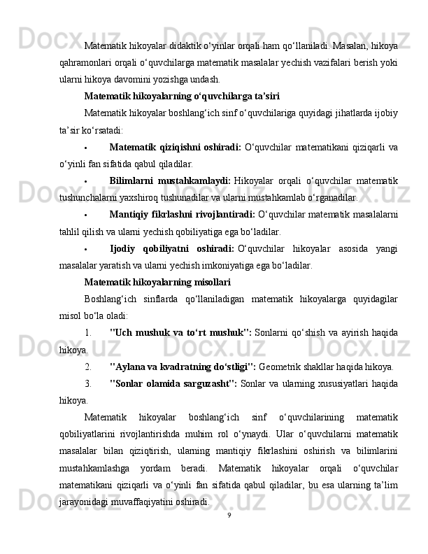 Matematik hikoyalar didaktik o‘yinlar orqali ham qo‘llaniladi. Masalan, hikoya
qahramonlari orqali o‘quvchilarga matematik masalalar yechish vazifalari berish yoki
ularni hikoya davomini yozishga undash.
Matematik hikoyalarning o‘quvchilarga ta’siri
Matematik hikoyalar boshlang‘ich sinf o‘quvchilariga quyidagi jihatlarda ijobiy
ta’sir ko‘rsatadi:
 Matematik   qiziqishni   oshiradi:   O‘quvchilar   matematikani   qiziqarli   va
o‘yinli fan sifatida qabul qiladilar.
 Bilimlarni   mustahkamlaydi:   Hikoyalar   orqali   o‘quvchilar   matematik
tushunchalarni yaxshiroq tushunadilar va ularni mustahkamlab o‘rganadilar.
 Mantiqiy fikrlashni rivojlantiradi:   O‘quvchilar matematik masalalarni
tahlil qilish va ularni yechish qobiliyatiga ega bo‘ladilar.
 Ijodiy   qobiliyatni   oshiradi:   O‘quvchilar   hikoyalar   asosida   yangi
masalalar yaratish va ularni yechish imkoniyatiga ega bo‘ladilar.
Matematik hikoyalarning misollari
Boshlang‘ich   sinflarda   qo‘llaniladigan   matematik   hikoyalarga   quyidagilar
misol bo‘la oladi:
1. "Uch   mushuk   va   to‘rt   mushuk":   Sonlarni   qo‘shish   va   ayirish   haqida
hikoya.
2. "Aylana va kvadratning do‘stligi":   Geometrik shakllar haqida hikoya.
3. "Sonlar   olamida   sarguzasht":   Sonlar   va   ularning   xususiyatlari   haqida
hikoya.
Matematik   hikoyalar   boshlang‘ich   sinf   o‘quvchilarining   matematik
qobiliyatlarini   rivojlantirishda   muhim   rol   o‘ynaydi.   Ular   o‘quvchilarni   matematik
masalalar   bilan   qiziqtirish,   ularning   mantiqiy   fikrlashini   oshirish   va   bilimlarini
mustahkamlashga   yordam   beradi.   Matematik   hikoyalar   orqali   o‘quvchilar
matematikani   qiziqarli   va   o‘yinli   fan   sifatida   qabul   qiladilar,   bu   esa   ularning   ta’lim
jarayonidagi muvaffaqiyatini oshiradi.
9 