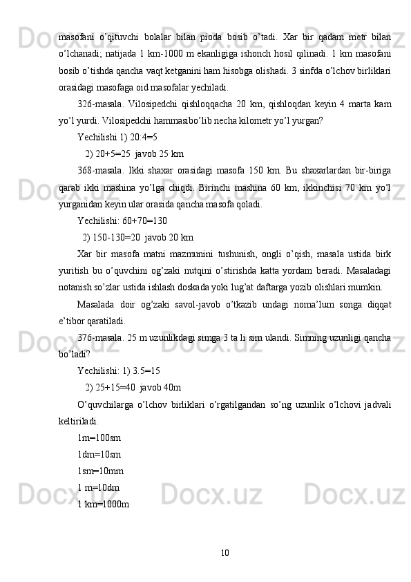 masofani   o’qituvchi   bolalar   bilan   pioda   bosib   o’tadi.   Xar   bir   qadam   metr   bilan
o’lchanadi;  natijada  1 km-1000 m   ekanligiga  ishonch  hosil  qilinadi.  1 km   masofani
bosib o’tishda qancha vaqt ketganini ham hisobga olishadi. 3 sinfda o’lchov birliklari
orasidagi masofaga oid masofalar yechiladi.
326-masala.   Vilosipedchi   qishloqqacha   20   km,   qishloqdan   keyin   4   marta   kam
yo’l yurdi. Vilosipedchi hammasibo’lib necha kilometr yo’l yurgan?
Yechilishi 1) 20:4=5
   2) 20+5=25  javob 25 km
368-masala.   Ikki   shaxar   orasidagi   masofa   150   km.   Bu   shaxarlardan   bir-biriga
qarab   ikki   mashina   yo’lga   chiqdi.   Birinchi   mashina   60   km,   ikkinchisi   70   km   yo’l
yurganidan keyin ular orasida qancha masofa qoladi.
Yechilishi: 60+70=130
  2) 150-130=20  javob 20 km
Xar   bir   masofa   matni   mazmunini   tushunish,   ongli   o’qish,   masala   ustida   birk
yuritish   bu   o’quvchini   og’zaki   nutqini   o’stirishda   katta   yordam   beradi.   Masaladagi
notanish so’zlar ustida ishlash doskada yoki lug’at daftarga yozib olishlari mumkin.
Masalada   doir   og’zaki   savol-javob   o’tkazib   undagi   noma’lum   songa   diqqat
e’tibor qaratiladi.
376-masala. 25 m uzunlikdagi simga 3 ta li sim ulandi. Simning uzunligi qancha
bo’ladi?
Yechilishi: 1) 3.5=15
   2) 25+15=40  javob 40m
O’quvchilarga   o’lchov   birliklari   o’rgatilgandan   so’ng   uzunlik   o’lchovi   jadvali
keltiriladi.
1m=100sm
1dm=10sm
1sm=10mm
1 m=10dm
1 km=1000m
10 