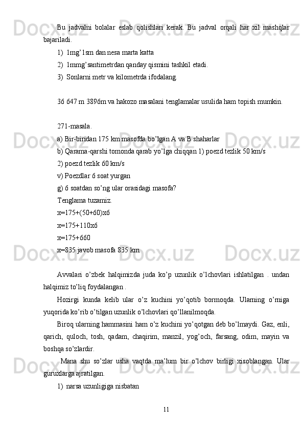 Bu   jadvalni   bolalar   eslab   qolishlari   kerak.   Bu   jadval   orqali   har   xil   mashqlar
bajariladi.
1) 1mg’1sm dan nesa marta katta
2) 1mmg’santimetrdan qanday qismini tashkil etadi.
3) Sonlarni metr va kilometrda ifodalang.
36   647 m 3896m va hakozo masalani tenglamalar usulida ham topish mumkin.
271-masala.
a) Bir-biridan 175 km masofda bo’lgan A va B shaharlar
b) Qarama-qarshi tomonda qarab yo’lga chiqqan 1) poezd tezlik 50 km/s 
2) poezd tezlik 60 km/s
v) Poezdlar 6 soat yurgan
g) 6 soatdan so’ng ular orasidagi masofa?
Tenglama tuzamiz.
x=175+(50+60)x6
x=175+110x6
x=175+660
x=835 javob masofa 835 km.
Avvalari   o’zbek   halqimizda   juda   ko’p   uzunlik   o’lchovlari   ishlatilgan   .   undan
halqimiz to’liq foydalangan .
Hozirgi   kunda   kelib   ular   o’z   kuchini   yo’qotib   bormoqda.   Ularning   o’rniga
yuqorida ko’rib o’tilgan uzunlik o’lchovlari qo’llanilmoqda. 
Biroq ularning hammasini ham o’z kuchini yo’qotgan deb bo’lmaydi. Gaz, enli,
qarich,   quloch,   tosh,   qadam,   chaqirim,   manzil,   yog’och,   farsang,   odim,   mayin   va
boshqa so’zlardir.
  Mana   shu   so’zlar   usha   vaqtda   ma’lum   bir   o’lchov   birligi   xisoblangan.   Ular
guruxlarga ajratilgan. 
1) narsa uzunligiga nisbatan
11