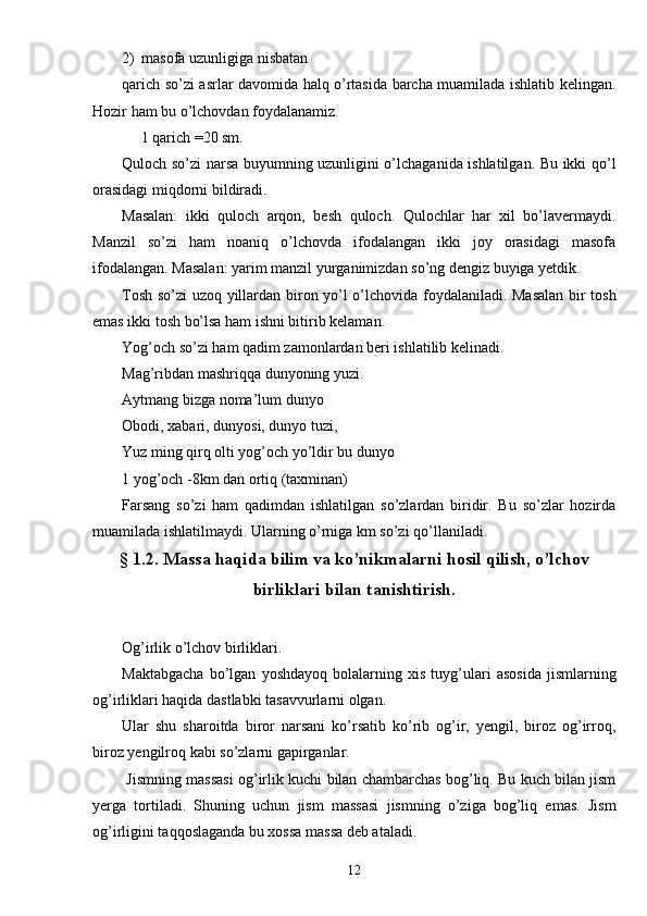 2) masofa uzunligiga nisbatan
qarich so’zi asrlar davomida halq o’rtasida barcha muamilada ishlatib kelingan.
Hozir ham bu o’lchovdan foydalanamiz.
     1 qarich =20 sm.
Quloch so’zi narsa buyumning uzunligini o’lchaganida ishlatilgan. Bu ikki qo’l
orasidagi miqdorni bildiradi. 
Masalan:   ikki   quloch   arqon,   besh   quloch.   Qulochlar   har   xil   bo’lavermaydi.
Manzil   so’zi   ham   noaniq   o’lchovda   ifodalangan   ikki   joy   orasidagi   masofa
ifodalangan. Masalan: yarim manzil yurganimizdan so’ng dengiz buyiga yetdik.
Tosh so’zi uzoq yillardan biron yo’l o’lchovida foydalaniladi. Masalan  bir tosh
emas ikki tosh bo’lsa ham ishni bitirib kelaman. 
Yog’och so’zi ham qadim zamonlardan beri ishlatilib kelinadi. 
Mag’ribdan mashriqqa dunyoning yuzi. 
Aytmang bizga noma’lum dunyo
Obodi, xabari, dunyosi, dunyo tuzi,
Yuz ming qirq olti yog’och yo’ldir bu dunyo
1 yog’och -8km dan ortiq (taxminan)
Farsang   so’zi   ham   qadimdan   ishlatilgan   so’zlardan   biridir.   Bu   so’zlar   hozirda
muamilada ishlatilmaydi. Ularning o’rniga km so’zi qo’llaniladi.
§ 1.2. Massa haqida bilim va ko’nikmalarni hosil qilish, o’lchov
birliklari bilan tanishtirish.
Og’irlik o’lchov birliklari.
Maktabgacha   bo’lgan   yoshdayoq   bolalarning   xis   tuyg’ulari   asosida   jismlarning
og’irliklari haqida dastlabki tasavvurlarni olgan.
Ular   shu   sharoitda   biror   narsani   ko’rsatib   ko’rib   og’ir,   yengil,   biroz   og’irroq,
biroz yengilroq kabi so’zlarni gapirganlar.
 Jismning massasi og’irlik kuchi bilan chambarchas bog’liq. Bu kuch bilan jism
yerga   tortiladi.   Shuning   uchun   jism   massasi   jismning   o’ziga   bog’liq   emas.   Jism
og’irligini taqqoslaganda bu xossa massa deb ataladi.
12 