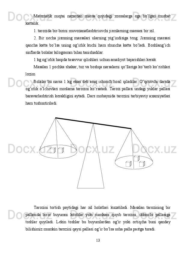Matematik   nuqtai   nazardan   massa   quyidagi   xossalarga   ega   bo’lgan   musbat
kattalik. 
1. tarozida bir-birini muvozanatlashtiriuvchi jismlarning massasi bir xil.
2.   Bir   necha   jismning   massalari   ularning   yig’indisiga   teng.   Jismning   massasi
qancha   katta   bo’lsa   uning   og’irlik   kuchi   ham   shuncha   katta   bo’ladi.   Boshlang’ich
sinflarda bolalar kilogramm bilan tanishadilar.
1 kg og’irlik haqida tasavvur qilishlari uchun amaliyot bajarishlari kerak. 
Masalan 1 pochka shakar, tuz va boshqa narsalarni qo’llariga ko’tarib ko’rishlari
lozim
Bolalar   bu  narsa  1  kg  ekan   deb  aniq  ishonch   hosil   qiladilar.  O’qituvchi  darsda
og’irlik o’lchovlari moslama tarozini ko’rsatadi. Tarozi pallasi undagi yuklar pallasi
baravarlashtirish kerakligini aytadi. Dars mobaynida tarozini tarbiyaviy axamiyatlari
ham tushuntiriladi.
Tarozini   tortish   paytidagi   har   xil   holatlari   kuzatiladi.   Masalan   tarozining   bir
pallasida   biror   buyumni   kitoblar   yoki   sumkani   quyib   tarozini,   ikkinchi   pallasiga
toshlar   quyiladi.   Lekin   toshlar   bu   buyumlardan   og’ir   yoki   ortiqcha   buni   qanday
bilishimiz mumkin tarozini qaysi pallasi og’ir bo’lsa usha palla pastga turadi.
13 