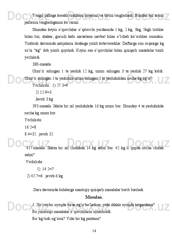 Yengil pallaga kerakli toshlarni quyamiz va tarozi tenglashadi. Bundan biz tarozi
pallasini tenglashganini ko’ramiz.
Shundan keyin o’quvchilar o’qituvchi yordamida 1 kg, 2 kg, 3kg, 5kgli toshlar
bilan   tuz,   shakar,   guruch   kabi   narsalarni   navbat   bilan   o’lchab   ko’rishlari   mumkin.
Toshtish davomida natijalarni doskaga yozib ketaveradilar. Daftarga son orqasiga kg
so’zi  “kg”  deb  yozib  quyiladi.  Keyin  esa  o’quvchilar   bilan qiziqarli  masalalar  tuzib
yechiladi.
380-masala. 
Olxo’ri   solingan   1   ta   yashik   12   kg,   uzum   solingan   3   ta   yashik   27   kg   keldi.
Olxo’ri solingan 1 ta yashshik uzum solingan 1 ta yashshikdan necha kg og’ir?
Yechilishi : 1) 27:3=9
   2) 12-9=3
   Javob 3 kg
393-masala. Ikkita bir xil yashshikda 16 kg uzum bor. Shunday 4 ta yashshikda
necha kg uzum bor.
Yechilishi:
16:2=8
8.4=32   javob 32
  417-masala.   Ikkita   bir   xil   chelakda   14   kg   sabzi   bor.   42   kg   li   qopda   necha   chelak
sabzi?
 Yechilishi:
1) 14:2 =7
  2) 42 :7=6   javob 6 kg
 Dars davomida bolalarga mantiqiy qiziqarli masalalar berib boriladi
Masalan.
1. Xo’roz bir oyoqda tursa og’ir bo’ladimi, yoki ikkala oyoqda turgandami?
Bu jumboqli masalalar o’quvchilarni uylantiradi.
Bir kg tosh og’irmi? Yoki bir kg paxtami?
14 
