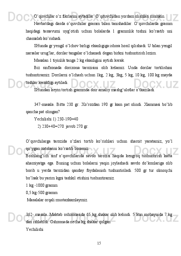 O’quvchilar o’z fikrlarini aytadilar. O’qituvchidan yordam olishlari mumkin.
Navbatdagi   dasda   o’quvchilar   gramm   bilan   tanishadilar.   O’quvchilarda   gramm
haqidagi   tassavurni   uyg’otish   uchun   bolalarda   1   grammlik   toshni   ko’rsatib   uni
chamalab ko’rishadi.
SHunda gr yengil o’lchov birligi ekanligiga ishora hosil qilishadi. U bilan yengil
narsalar urug’lar, dorilar tangalar o’lchanadi degan birkni tushuntirish lozim.
Masalan 1 tiyinlik tanga 2 kg ekanligini aytish kerak.
Biz   sinfxonada   dorixona   tarozisini   olib   kelamiz.   Unda   dorilar   tortilishini
tushuntiramiz. Dorilarni o’lchash uchun 1kg, 2 kg, 3kg, 5 kg, 10 kg, 100 kg mayda
toshlar kerakligi aytiladi.
SHundan keyin tortish grammda doir amaliy mashg’ulotlar o’tkaziladi.
347-masala.   Bitta   230   gr.   Xo’rozdan   190   gr   kam   pat   olindi.   Xammasi   bo’lib
qancha pat olingan?
Yechilishi 1) 230-190=40
   2) 230+40=270  javob 270 gr.
O’quvchilarga   tarozida   o’zlari   tortib   ko’rishlari   uchun   sharoit   yaratamiz,   yo’l
qo’ygan xatolarini ko’rsatib boramiz.
Boshlang’ich   sinf   o’quvchilarida   savdo   tarozisi   haqida   kengroq   tushuntirish   katta
ahamiyatga   ega.   Buning   uchun   bolalarni   yaqin   joylashadi   savdo   do’konlariga   olib
borib   u   yerda   tarozidan   qanday   foydalanish   tushuntiriladi.   500   gr   tur   olmoqchi
bo’lsak bu yarim kgni tashkil etishini tushuntiramiz.
1 kg -1000 gramm
0,5 kg-500 gramm
 Masalalar orqali mustaxkamlaymiz.
362- masala. Maktab oshxonasida  65 kg shakar  olib kelindi. 5 kun mobaynida 7 kg
dan ishlatildi. Oshxonada necha kg shakar qolgan
Yechilishi 
15 