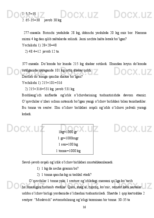1. 5.7=35
2. 65-35=30     javob 30 kg
  277-masala.   Birinchi   yashikda   28   kg,   ikkinchi   yashikda   20   kg   mix   bor.   Hamma
mixni 4 kg dan qilib xaltalarda solindi. Jami nechta halta kerak bo’lgan?
Yechilishi 1) 28+20=48
   2) 48:4=12  javob 12 ta.
377-masala.   Do’konda   bir   kunda   215   kg   shakar   sotiladi.   Shundan   keyin   do’konda
sotilganida qaraganda 101 kg ortiq shakar qoldi.
Dastlab do’konga qancha shakar bo’lgan?
Yechilishi 1) 215+101=316
   2) 215+316=531 kg  javob 531 kg
Boshlang’ich   sinflarda   og’irlik   o’lchovlarining   tushuntirishda   davom   etamiz.
O’quvchilar o’zlari uchun notanish bo’lgan yangi o’lchov birliklari bilan tanishadilar.
Bu   tonna   va   senter.   Shu   o’lchov   birliklari   orqali   og’irlik   o’lchovi   jadvali   yuragi
keladi.
 
1kg=1000 gr
 1 gr=1000mgr
 1 sen=100 kg
 1 tonna=1000 kg
 
Savol-javob orqali og’irlik o’lchov birliklari mustahkamlanadi.
1) 1 kg da necha gramm bo?
2) 1 tonna qancha kg ni tashkil etadi?
O’quvchilar 1 tonna yoki 1 sentner og’irlikdagi massani qo’lga ko’tarib 
bo’lmasligini tushinib etadilar. Qum, shag’al, tuproq, ko’mir, sement kabi narsalar 
ushbu o’lchov birligi yordamida o’lchashni tushuntiriladi. Shartda 1 qop kartoshka 2 
sentper: “Moskvich” avtomobilining og’irligi taxminan bir tonna: 30-35 ta 
16 