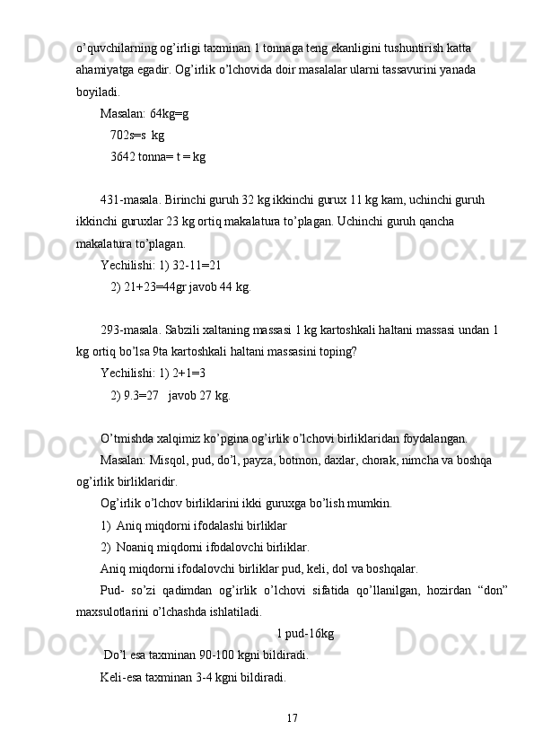 o’quvchilarning og’irligi taxminan 1 tonnaga teng ekanligini tushuntirish katta 
ahamiyatga egadir. Og’irlik o’lchovida doir masalalar ularni tassavurini yanada 
boyiladi.
Masalan: 64kg=g
   702s=s  kg
   3642 tonna= t = kg
431-masala. Birinchi guruh 32 kg ikkinchi gurux 11 kg kam, uchinchi guruh 
ikkinchi guruxlar 23 kg ortiq makalatura to’plagan. Uchinchi guruh qancha 
makalatura to’plagan.
Yechilishi: 1) 32-11=21
   2) 21+23=44gr javob 44 kg.
293-masala. Sabzili xaltaning massasi 1 kg kartoshkali haltani massasi undan 1 
kg ortiq bo’lsa 9ta kartoshkali haltani massasini toping?
Yechilishi: 1) 2+1=3
   2) 9.3=27   javob 27 kg.
O’tmishda xalqimiz ko’pgina og’irlik o’lchovi birliklaridan foydalangan.
Masalan: Misqol, pud, do’l, payza, botmon, daxlar, chorak, nimcha va boshqa 
og’irlik birliklaridir.
Og’irlik o’lchov birliklarini ikki guruxga bo’lish mumkin.
1) Aniq miqdorni ifodalashi birliklar
2) Noaniq miqdorni ifodalovchi birliklar.
Aniq miqdorni ifodalovchi birliklar pud, keli, dol va boshqalar.
Pud-   so’zi   qadimdan   og’irlik   o’lchovi   sifatida   qo’llanilgan,   hozirdan   “don”
maxsulotlarini o’lchashda ishlatiladi. 
1 pud-16kg
 Do’l esa taxminan 90-100 kgni bildiradi.
Keli-esa taxminan 3-4 kgni bildiradi.
17 