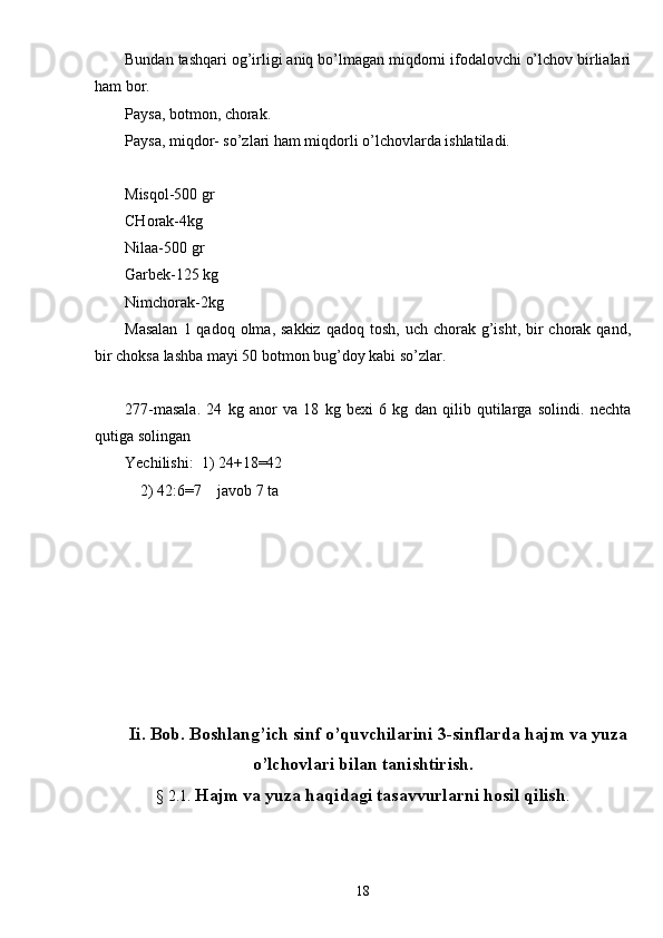 Bundan tashqari og’irligi aniq bo’lmagan miqdorni ifodalovchi o’lchov birlialari
ham bor.
Paysa, botmon, chorak.
Paysa, miqdor- so’zlari ham miqdorli o’lchovlarda ishlatiladi.
Misqol-500 gr
CHorak-4kg
Nilaa-500 gr
Garbek-125 kg
Nimchorak-2kg
Masalan   1 qadoq  olma, sakkiz   qadoq tosh,  uch  chorak g’isht,  bir   chorak  qand,
bir choksa lashba mayi 50 botmon bug’doy kabi so’zlar.
277-masala.   24   kg   anor   va   18   kg   bexi   6   kg   dan   qilib   qutilarga   solindi.   nechta
qutiga solingan
Yechilishi:  1) 24+18=42
    2) 42:6=7    javob 7 ta
Ii. Bob. Boshlang’ich sinf o’quvchilarini 3-sinflarda hajm va yuza
o’lchovlari bilan tanishtirish.
§ 2.1.  Hajm va yuza haqidagi tasavvurlarni hosil qilish .
18 