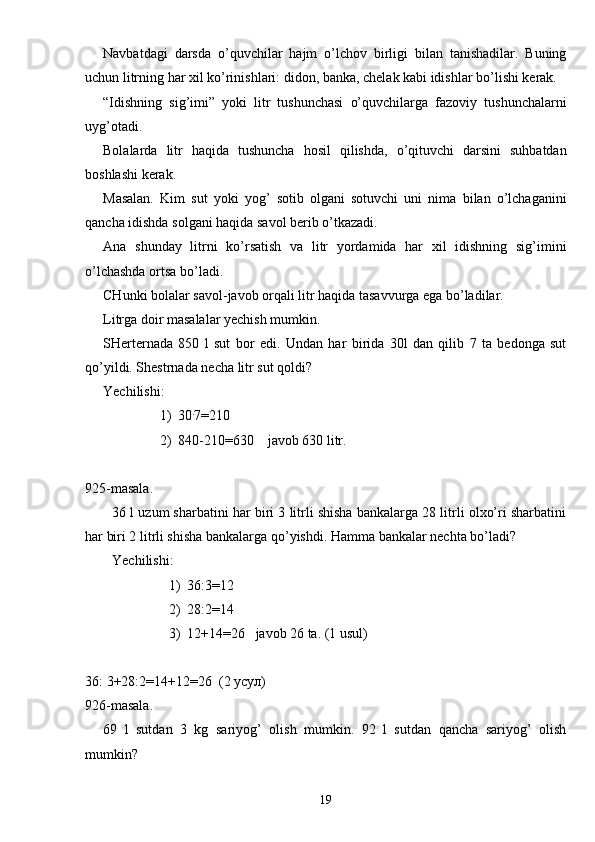 Navbatdagi   darsda   o’quvchilar   hajm   o’lchov   birligi   bilan   tanishadilar.   Buning
uchun litrning har xil ko’rinishlari: didon, banka, chelak kabi idishlar bo’lishi kerak.
“Idishning   sig’imi”   yoki   litr   tushunchasi   o’quvchilarga   fazoviy   tushunchalarni
uyg’otadi.
Bolalarda   litr   haqida   tushuncha   hosil   qilishda,   o’qituvchi   darsini   suhbatdan
boshlashi kerak.
Masalan.   Kim   sut   yoki   yog’   sotib   olgani   sotuvchi   uni   nima   bilan   o’lchaganini
qancha idishda solgani haqida savol berib o’tkazadi.
Ana   shunday   litrni   ko’rsatish   va   litr   yordamida   har   xil   idishning   sig’imini
o’lchashda ortsa bo’ladi.
CHunki bolalar savol-javob orqali litr haqida tasavvurga ega bo’ladilar.
Litrga doir masalalar yechish mumkin.
SHerternada   850   l   sut   bor   edi.   Undan   har   birida   30l   dan   qilib   7   ta   bedonga   sut
qo’yildi. Shestrnada necha litr sut qoldi?
Yechilishi:
1) 30 .
7 = 210
2) 840-210 = 630    javob 630 litr.
925-masala.
36 l uzum sharbatini har biri 3 litrli shisha bankalarga 28 litrli olxo’ri sharbatini
har biri 2 litrli shisha bankalarga qo’yishdi. Hamma bankalar nechta bo’ladi?
Yechilishi:
1) 36:3 = 12
2) 28:2 = 14
3) 12+14 = 26   javob 26 ta. (1 usul)
36: 3+28:2=14+12=26  (2 усул)
926-masala.
69   l   sutdan   3   kg   sariyog’   olish   mumkin.   92   l   sutdan   qancha   sariyog’   olish
mumkin?
19