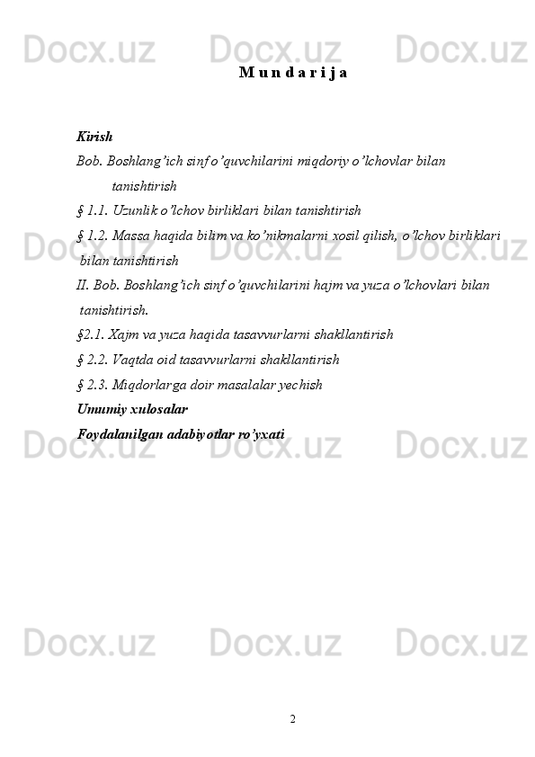 M   u   n   d   a   r   i   j   a  
Kirish
Bob. Boshlang’ich sinf o’quvchilarini miqdoriy o’lchovlar bilan 
  tanishtirish
§ 1.1. Uzunlik o’lchov birliklari bilan tanishtirish
§ 1.2. Massa haqida bilim va ko’nikmalarni xosil qilish, o’lchov birliklari 
 bilan tanishtirish
II. Bob. Boshlang’ich sinf o’quvchilarini hajm va yuza o’lchovlari bilan 
  tanishtirish. 
§2.1. Xajm va yuza haqida tasavvurlarni shakllantirish 
§ 2.2. Vaqtda oid tasavvurlarni shakllantirish 
§ 2.3. Miqdorlar g a doir masalalar yechish 
Umumiy xulosalar 
Foydalanilgan adabiyotlar r o’ yxati 
2 