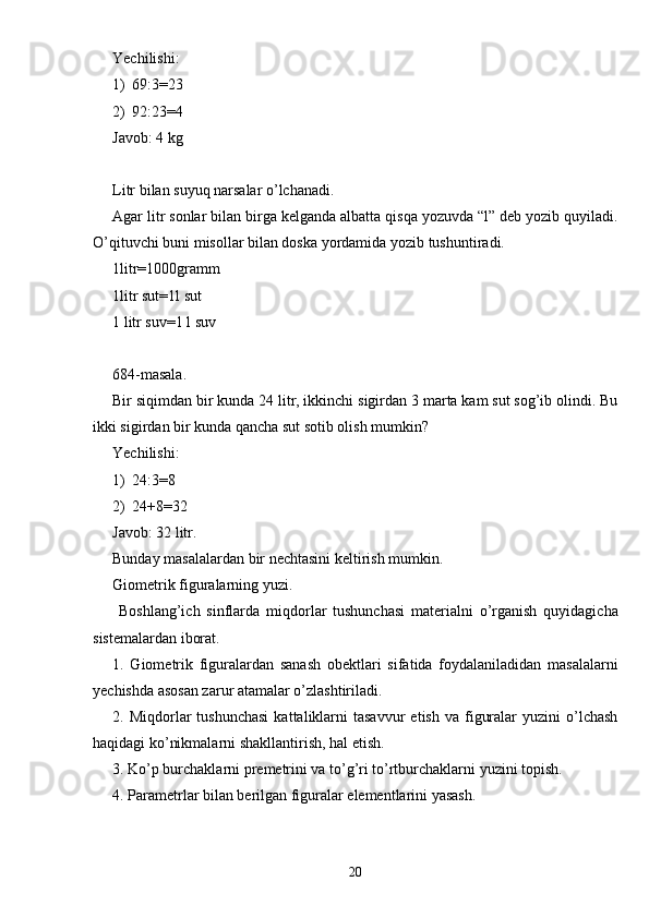 Yechilishi:
1) 69:3 = 23
2) 92:23 = 4
Javob: 4 kg
Litr bilan suyuq narsalar o’lchanadi.
Agar litr sonlar bilan birga kelganda albatta qisqa yozuvda “l” deb yozib quyiladi.
O’qituvchi buni misollar bilan doska yordamida yozib tushuntiradi. 
1litr=1000gramm
1litr sut=1l sut
1 litr suv=1 l suv
684-masala.
Bir siqimdan bir kunda 24 litr, ikkinchi sigirdan 3 marta kam sut sog’ib olindi. Bu
ikki sigirdan bir kunda qancha sut sotib olish mumkin?
Yechilishi:
1) 24:3 = 8
2) 24+8 = 32
Javob: 32 litr.
Bunday masalalardan bir nechtasini keltirish mumkin.
Giometrik figuralarning yuzi.
  Boshlang’ich   sinflarda   miqdorlar   tushunchasi   materialni   o’rganish   quyidagicha
sistemalardan iborat.
1.   Giometrik   figuralardan   sanash   obektlari   sifatida   foydalaniladidan   masalalarni
yechishda asosan zarur atamalar o’zlashtiriladi.
2.  Miqdorlar  tushunchasi   kattaliklarni  tasavvur   etish  va  figuralar  yuzini  o’lchash
haqidagi ko’nikmalarni shakllantirish, hal etish.
3. Ko’p burchaklarni premetrini va to’g’ri to’rtburchaklarni yuzini topish.
4. Parametrlar bilan berilgan figuralar elementlarini yasash.
20