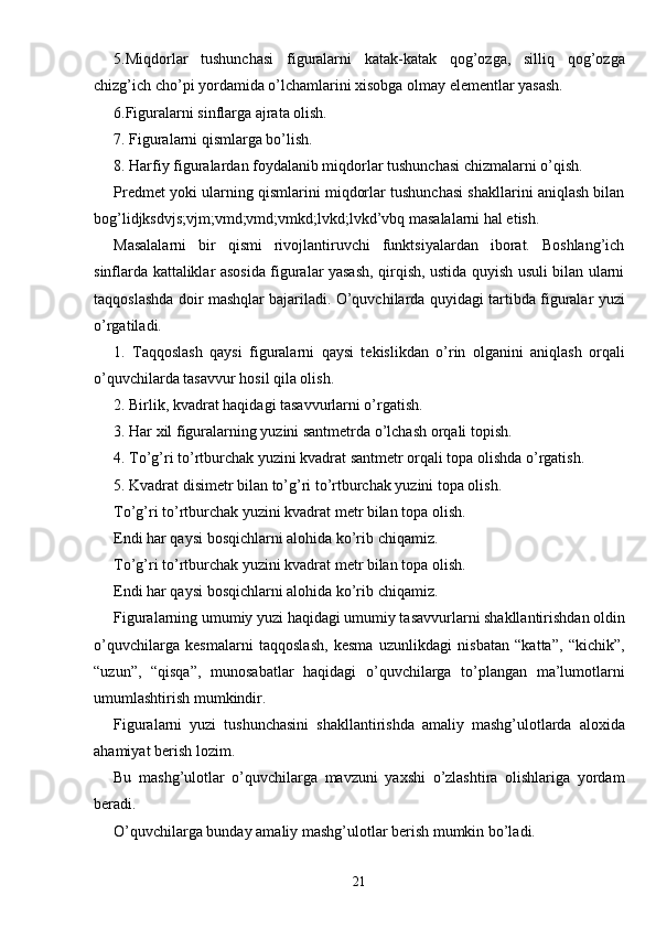 5.Miqdorlar   tushunchasi   figuralarni   katak-katak   qog’ozga,   silliq   qog’ozga
chizg’ich cho’pi yordamida o’lchamlarini xisobga olmay elementlar yasash.
6.Figuralarni sinflarga ajrata olish.
7. Figuralarni qismlarga bo’lish.
8. Harfiy figuralardan foydalanib miqdorlar tushunchasi chizmalarni o’qish.
Predmet yoki ularning qismlarini miqdorlar tushunchasi shakllarini aniqlash bilan
bog’lidjksdvjs;vjm;vmd;vmd;vmkd;lvkd;lvkd’vbq masalalarni hal etish.
Masalalarni   bir   qismi   rivojlantiruvchi   funktsiyalardan   iborat.   Boshlang’ich
sinflarda kattaliklar asosida figuralar yasash, qirqish, ustida quyish usuli bilan ularni
taqqoslashda doir mashqlar bajariladi. O’quvchilarda quyidagi tartibda figuralar yuzi
o’rgatiladi.
1.   Taqqoslash   qaysi   figuralarni   qaysi   tekislikdan   o’rin   olganini   aniqlash   orqali
o’quvchilarda tasavvur hosil qila olish.
2. Birlik, kvadrat haqidagi tasavvurlarni o’rgatish.
3. Har xil figuralarning yuzini santmetrda o’lchash orqali topish.
4. To’g’ri to’rtburchak yuzini kvadrat santmetr orqali topa olishda o’rgatish.
5. Kvadrat disimetr bilan to’g’ri to’rtburchak yuzini topa olish.
To’g’ri to’rtburchak yuzini kvadrat metr bilan topa olish.
Endi har qaysi bosqichlarni alohida ko’rib chiqamiz.
To’g’ri to’rtburchak yuzini kvadrat metr bilan topa olish.
Endi har qaysi bosqichlarni alohida ko’rib chiqamiz.
Figuralarning umumiy yuzi haqidagi umumiy tasavvurlarni shakllantirishdan oldin
o’quvchilarga   kesmalarni   taqqoslash,   kesma   uzunlikdagi   nisbatan   “katta”,   “kichik”,
“uzun”,   “qisqa”,   munosabatlar   haqidagi   o’quvchilarga   to’plangan   ma’lumotlarni
umumlashtirish mumkindir.
Figuralarni   yuzi   tushunchasini   shakllantirishda   amaliy   mashg’ulotlarda   aloxida
ahamiyat berish lozim.
Bu   mashg’ulotlar   o’quvchilarga   mavzuni   yaxshi   o’zlashtira   olishlariga   yordam
beradi.
O’quvchilarga bunday amaliy mashg’ulotlar berish mumkin bo’ladi.
21 