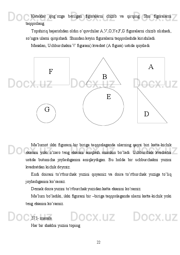         
        F       A
    B
  G        E
  DKataklar   qog’ozga   berilgan   figuralarni   chizib   va   qirqing.   Shu   figuralarni
taqqoslang.
Topshiriq bajarishdan oldin o’quvchilar A,V,O,Ye,F,G figuralarni chizib olishadi,
so’ngra ularni qirqishadi. Shundan keyin figuralarni taqqoslashda kirishiladi.
Masalan, Uchburchakni V figurani) kvadrat (A figura) ustida quyiladi.
Ma’lumot   ikki   figurani   bir   biriga   taqqoslaganda   ularning   qaysi   biri   katta-kichik
ekanini   yoki   o’zaro   teng   ekanini   aniqlash   mumkin   bo’ladi.   Uchburchak   kvadratni
ustida   butunicha   joylashganini   aniqlaydigan.   Bu   holda   bir   uchburchakni   yuzini
kvadratdan kichik deymiz.
Endi   doirani   to’rtburchak   yuzini   quyamiz   va   doira   to’rtburchak   yuziga   to’liq
joylashganini ko’ramiz.
Demak doira yuzini to’rtburchak yuzidan katta ekanini ko’ramiz.
Ma’lum bo’ladiki, ikki figurani bir –biriga taqqoslaganda ularni katta-kichik yoki
teng ekanini ko’ramiz.
273- masala.
Har bir shaklni yuzini toping
22 