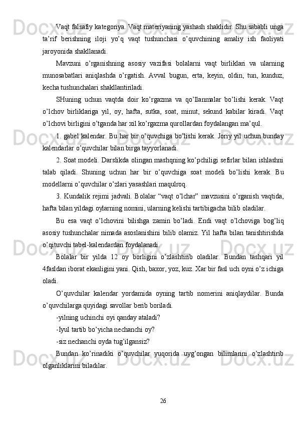 Vaqt falsafiy kategoriya. Vaqt materiyaning yashash shaklidir. Shu sababli unga
ta’rif   berishning   iloji   yo’q   vaqt   tushunchasi   o’quvchining   amaliy   ish   faoliyati
jaroyonida shakllanadi.
Mavzuni   o’rganishning   asosiy   vazifasi   bolalarni   vaqt   birliklari   va   ularning
munosabatlari   aniqlashda   o’rgatish.   Avval   bugun,   erta,   keyin,   oldin,   tun,   kunduz,
kecha tushunchalari shakllantiriladi.
SHuning   uchun   vaqtda   doir   ko’rgazma   va   qo’llanmalar   bo’lishi   kerak.   Vaqt
o’lchov   birliklariga   yil,   oy,   hafta,   sutka,   soat,   minut,   sekund   kabilar   kiradi.   Vaqt
o’lchovi birligini o’tganda har xil ko’rgazma qurollardan foydalangan ma’qul.
1. gabel kalendar. Bu har bir o’quvchiga bo’lishi kerak. Joriy yil uchun bunday
kalendarlar o’quvchilar bilan birga tayyorlanadi.
2. Soat modeli. Darslikda olingan mashqning ko’pchiligi sefirlar bilan ishlashni
talab   qiladi.   Shuning   uchun   har   bir   o’quvchiga   soat   modeli   bo’lishi   kerak.   Bu
modellarni o’quvchilar o’zlari yasashlari maqulroq.
3. Kundalik  rejimi   jadvali. Bolalar  “vaqt   o’lchar”  mavzusini   o’rganish  vaqtida,
hafta bilan yildagi oylarning nomini, ularning kelishi tartibigacha bilib oladilar.
Bu   esa   vaqt   o’lchovini   bilishga   zamin   bo’ladi.   Endi   vaqt   o’lchoviga   bog’liq
asosiy   tushunchalar  nimada  asoslanishini   bilib  olamiz.  Yil   hafta   bilan   tanishtirishda
o’qituvchi tabel-kalendardan foydalanadi.
Bolalar   bir   yilda   12   oy   borligini   o’zlashtirib   oladilar.   Bundan   tashqari   yil
4fasldan iborat ekanligini yani. Qish, baxor, yoz, kuz. Xar bir fasl uch oyni o’z ichiga
oladi.
O’quvchilar   kalendar   yordamida   oyning   tartib   nomerini   aniqlaydilar.   Bunda
o’quvchilarga quyidagi savollar berib boriladi.
-yilning uchinchi oyi qanday ataladi?
-Iyul tartib bo’yicha nechanchi oy?
-siz nechanchi oyda tug’ilgansiz?
Bundan   ko’rinadiki   o’quvchilar   yuqorida   uyg’ongan   bilimlarini   o’zlashtirib
olganliklarini biladilar.
26 