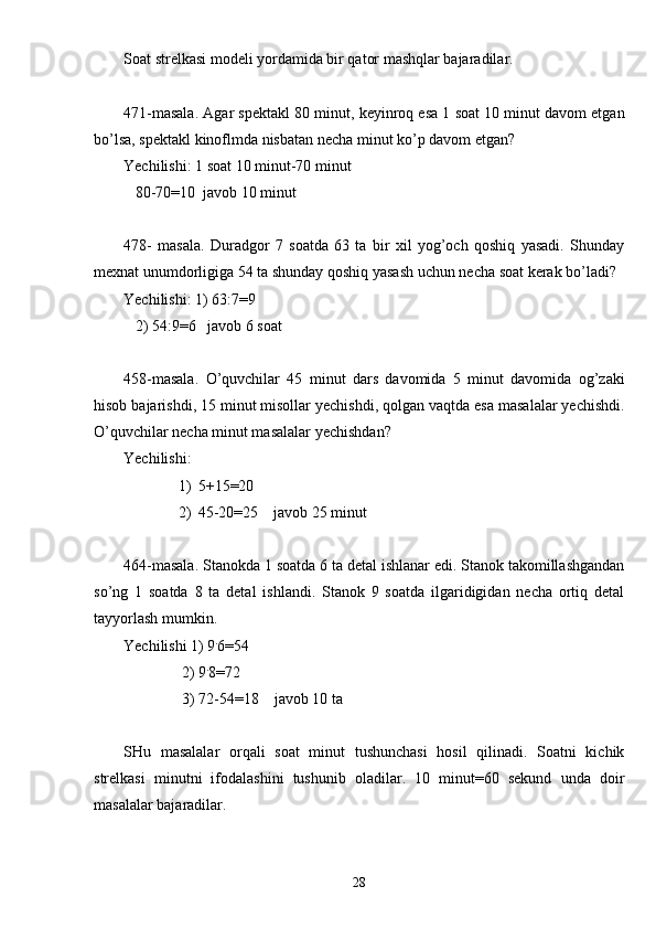 Soat strelkasi modeli yordamida bir qator mashqlar bajaradilar.
471-masala. Agar spektakl 80 minut, keyinroq esa 1 soat 10 minut davom etgan
bo’lsa, spektakl kinoflmda nisbatan necha minut ko’p davom etgan?
Yechilishi: 1 soat 10 minut-70 minut
   80-70=10  javob 10 minut
478-   masala.   Duradgor   7   soatda   63   ta   bir   xil   yog’och   qoshiq   yasadi.   Shunday
mexnat unumdorligiga 54 ta shunday qoshiq yasash uchun necha soat kerak bo’ladi?
Yechilishi: 1) 63:7=9
   2) 54:9=6   javob 6 soat
458-masala.   O’quvchilar   45   minut   dars   davomida   5   minut   davomida   og’zaki
hisob bajarishdi, 15 minut misollar yechishdi, qolgan vaqtda esa masalalar yechishdi.
O’quvchilar necha minut masalalar yechishdan?
Yechilishi:
1) 5+15 =20
2) 45-20=25     javob 25 minut
464-masala. Stanokda 1 soatda 6 ta detal ishlanar edi. Stanok takomillashgandan
so’ng   1   soatda   8   ta   detal   ishlandi.   Stanok   9   soatda   ilgaridigidan   necha   ortiq   detal
tayyorlash mumkin.
Yechilishi  1) 9 .
6=54
 2) 9 .
8=72
 3) 72-54=18     javob 10 ta
SHu   masalalar   orqali   soat   minut   tushunchasi   hosil   qilinadi.   Soatni   kichik
strelkasi   minutni   ifodalashini   tushunib   oladilar.   10   minut=60   sekund   unda   doir
masalalar bajaradilar.
28 