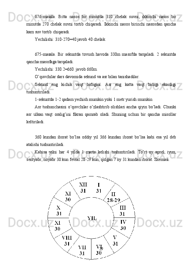 676-masala.   Bitta   nasos   bir   minutda   310   chelak   suvni,   ikkinchi   nasos   bir
minutda  270  chelak  suvni   tortib  chiqaradi.  Ikkinchi  nasos   birinchi  nasosdan  qancha
kam suv tortib chiqaradi.
Yechilishi: 310-270=40 javob 40 chelak.
675-masala.   Bir   sekuntda   tovush   havoda   330m   masofda   tarqaladi.   2   sekuntda
qancha masofaga tarqaladi.
Yechilishi: 330.2=660  javob 660m.
O’quvchilar dars davomida sekund va asr bilan tanishadilar.
Sekund   eng   kichik   vaqt   birligini.   Asr   eng   katta   vaqt   birligi   ekanligi
tushuntiriladi.
1-sekuntda 1-2 qadam yechish mumkin yoki 1 metr yurish mumkin 
Asr tushunchasini  o’quvchilar o’zlashtirib olishlari ancha qiyin bo’ladi. Chunki
asr   ulkan   vaqt   oralig’ini   fikran   qamrab   oladi.   Shuning   uchun   bir   qancha   misollar
keltiriladi.
360   kundan   iborat   bo’lsa   oddiy   yil   366   kundan   iborat   bo’lsa   kabi   esa   yil   deb
atalishi tushuntiriladi. 
Kabisa   yilni   har   4   yilda   1   marta   kelishi   tushuntiriladi.   To’rt   oy   aprel,   iyun,
sentyabr, noyabr 30 kun fevral 28-29 kun, qolgan 7 oy 31 kundan iborat. Sxemasi.
29 