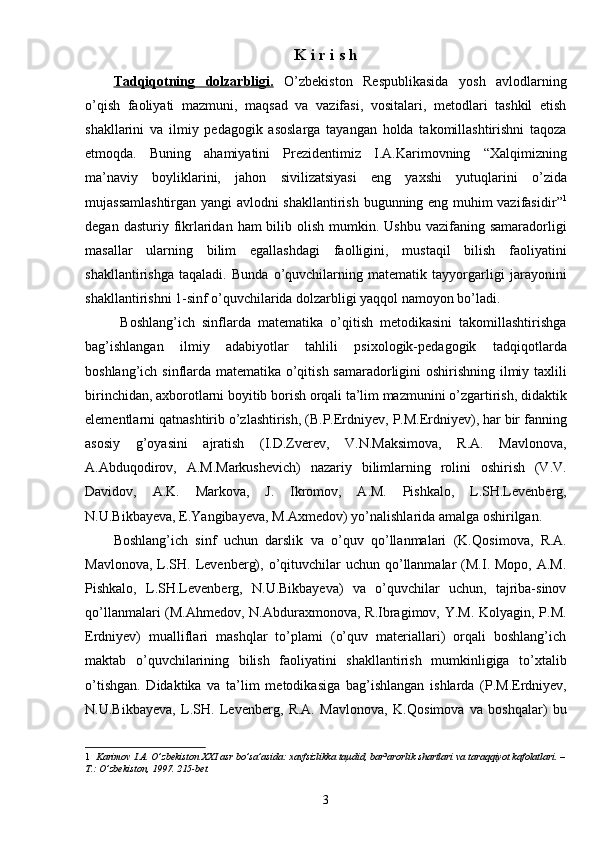 K   i   r   i   s   h
Tadqiqotning   dolzarbligi.   O’zbekiston   Respublikasida   yosh   avlodlarning
o’qish   faoliyati   mazmuni,   maqsad   va   vazifasi,   vositalari,   metodlari   tashkil   etish
shakllarini   va   ilmiy   pedagogik   asoslarga   tayangan   holda   takomillashtirishni   taqoza
etmoqda.   Buning   ahamiyatini   Prezidentimiz   I.A.Karimovning   “Xalqimizning
ma’naviy   boyliklarini,   jahon   sivilizatsiyasi   eng   yaxshi   yutuqlarini   o’zida
mujassamlashtirgan yangi avlodni shakllantirish bugunning eng muhim vazifasidir ” 1
degan  dasturiy fikrlaridan  ham  bilib olish  mumkin. Ushbu   vazifaning  samaradorligi
masallar   ularning   bilim   egallashdagi   faolligini,   mustaqil   bilish   faoliyatini
shakllantirish ga   taqaladi.   Bunda   o’quvchilarning   matematik   tayyorgarligi   jarayonini
shakllantirishni 1-sinf o’quvchilarida dolzarbligi yaqqol namoyon bo’ladi.
  Boshlang’ich   sinflarda   matematika   o’qitish   metodikasini   takomillashtirishga
bag’ishlangan   ilmiy   adabiyotlar   tahlili   psixologik-pedagogik   tadqiqotlarda
boshlang’ich sinflarda matematika o’qitish samaradorligini oshirishning ilmiy taxlili
birinchidan, axborotlarni boyitib borish orqali ta’lim mazmunini o’zgartirish, didaktik
elementlarni  q at n ashtirib o’zlashtirish, (B.P.Erdniyev, P.M.Erdniyev), har bir fanning
asosiy   g’oyasini   ajratish   (I.D.Zverev,   V.N.Maksimova,   R.A.   Mavlonova,
A.Abduqodirov,   A.M.Markushevich)   nazariy   bilimlarning   rolini   oshirish   (V.V.
Davidov,   A.K.   Markova,   J.   Ikromov,   A.M.   Pishkalo,   L.SH.Levenberg,
N.U.Bikbayeva, E.Yangibayeva, M.Axmedov) yo’nalishlarida amalga oshirilgan. 
Boshlang’ich   sinf   uchun   darslik   va   o’quv   qo’llanmalari   (K. Q osimova,   R.A.
Mavlonova,  L.SH.  Levenberg),  o’qituvchilar  uchun  qo’llanmalar   (M.I.  Mopo,  A.M.
Pishkalo,   L.SH.Levenberg,   N.U.Bikbayeva)   va   o’quvchilar   uchun,   tajriba-sinov
qo’llanmalari  (M.Ahmedov, N.Abduraxmonova, R.Ibragimov, Y.M. Kolyagin, P.M.
Erdniyev)   mualliflari   mashqlar   to’plami   (o’quv   materiallari)   orqali   boshlang’ich
maktab   o’quvchilarining   bilish   faoliyatini   shakllantirish   mumkinligiga   to’xtalib
o’tishgan.   Didaktika   va   ta’lim   metodikasi ga   bag’ishlangan   ishlarda   (P.M.Erdniyev,
N.U.Bikbayeva,   L.SH.   Levenberg,   R.A.   Mavlonova,   K. Q osimova   va   boshqalar)   bu
1    Karimov I.A. O’zbekiston XXI asr bo’sa’asida: xavfsizlikka taµdid, bar³arorlik shartlari va taraqqiyot kafolatlari. –
T.: O’zbekiston, 1997. 215-bet.
3 