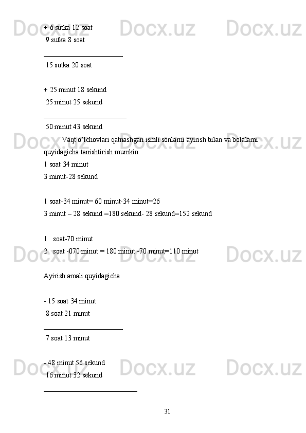+ 6 sutka 12 soat 
 9 sutka 8 soat 
______________________
 15 sutka 20 soat 
+ 25 minut 18 sekund 
 25 minut 25 sekund 
_______________________
 50 minut 43 sekund 
Vaqt o’lchovlari qatnashgan ismli sonlarni ayirish bilan va bolalarni 
quyidagicha tanishtirish mumkin. 
1 soat 34 minut 
3 minut-28 sekund 
1 soat-34 minut= 60 minut-34 minut=26
3 minut – 28 sekund =180 sekund- 28 sekund=152 sekund 
1 soat-70 minut 
2 soat -070 minut = 180 minut -70 minut=110 minut 
Ayirish amali quyidagicha 
- 15 soat 34 minut 
 8 soat 21 minut 
______________________
 7 soat 13 minut 
- 48 minut 56 sekund
 16 minut 32 sekund 
__________________________
31 
