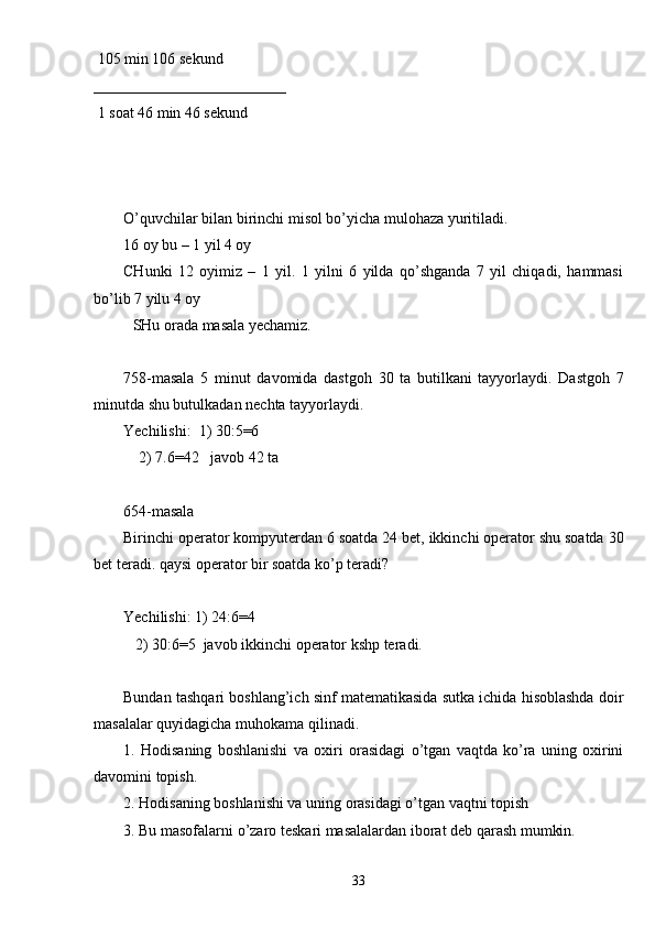  105 min 106 sekund
_________________________
 1 soat 46 min 46 sekund
O’quvchilar bilan birinchi misol bo’yicha mulohaza yuritiladi. 
16 oy bu – 1 yil 4 oy 
CHunki   12   oyimiz   –   1   yil.   1   yilni   6   yilda   qo’shganda   7   yil   chiqadi,   hammasi
bo’lib 7 yilu 4 oy 
SHu orada masala yechamiz. 
758-masala   5   minut   davomida   dastgoh   30   ta   butilkani   tayyorlaydi.   Dastgoh   7
minutda shu butulkadan nechta tayyorlaydi.
Yechilishi:  1) 30:5=6
    2) 7.6=42   javob 42 ta
654-masala
Birinchi operator kompyuterdan 6 soatda 24 bet, ikkinchi operator shu soatda 30
bet teradi. qaysi operator bir soatda ko’p teradi?
Yechilishi: 1) 24:6=4
   2) 30:6=5  javob ikkinchi operator kshp teradi.
Bundan tashqari boshlang’ich sinf matematikasida sutka ichida hisoblashda doir
masalalar quyidagicha muhokama qilinadi.
1.   Hodisaning   boshlanishi   va   oxiri   orasidagi   o’tgan   vaqtda   ko’ra   uning   oxirini
davomini topish.
2. Hodisaning boshlanishi va uning orasidagi o’tgan vaqtni topish
3. Bu masofalarni o’zaro teskari masalalardan iborat deb qarash mumkin.
33 