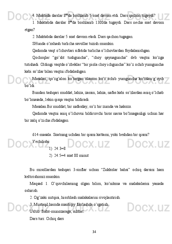 4. Maktada darslar 8 00
da boshlanib 5 soat davom etdi. Dars qachon tugaydi?
1.   Maktabda   darslar   8 00
da   boshlanib   1300da   tugaydi.   Dars   necha   soat   davom
etgan?
2. Maktabda darslar 5 soat davom etadi. Dars qachon tugagan.
SHunda o’xshash turlicha savollar tuzish mumkin.
Qadimda vaqt o’lchovlari sifatida turlicha o’lchovlardan foydalanishgan.
Qochoqlar   “go’sht   tushguncha”,   “choy   qaynaguncha”   deb   vaqtni   ko’zga
tutishadi. Oldingi vaqtda o’zbeklar “bir piola choy ichguncha” ko’z ochib yumguncha
kabi so’zlar bilan vaqtni ifodalashgan.
Masalan,   qo’zg’alon   ko’targan   olamon   ko’z   ochib   yumguncha   ko’zdan   g’oyib
bo’ldi.
Bundan tashqari muddat, lahza, zamin, lahza, nafas kabi so’zlardan aniq o’lchab
bo’lmasada, lekin qisqa vaqtni bildiradi.
Masalan.Bir muddat, bir nafasday, so’z bir zumda va hakozo.
Qadimda vaqtni aniq o’lchovni bildiruvchi biror narsa bo’lmaganligi uchun har
bir xalq o’zicha ifodalagan.
614-masala. Soatning uchdan bir qismi kattami, yoki beshdan bir qismi?
Yechilishi:
1) 24:3 = 8
2) 24:5 = 4 soat 80 minut
Bu   misollardan   tashqari   3-sinflar   uchun   “Zukkolar   bahsi”   ochiq   darsini   ham
keltirishimiz mumkin.
Maqsad   1.   O’quvchilarning   olgan   bilim,   ko’nikma   va   malakalarini   yanada
oshirish.
2. Og’zaki nutqini, hisoblash malakalarini rivojlantirish.
3. Mustaqil hamda mantiqiy fikrlashda o’rgatish.
Uslub: Bahs-munozaraga, suhbat.
Dars turi: Ochiq dars
34 