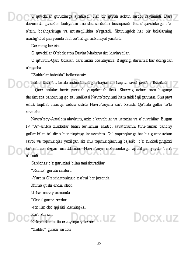 O’quvchilar   guruxlarga   ajratiladi.   Har   bir   guruh   uchun   sardor   saylanadi.   Dars
davomida   guruxlar   faoliyatini   ana   shu   sardorlar   boshqaradi.   Bu   o’quvchilarga   o’z-
o’zini   boshqarishga   va   mustaqillikka   o’rgatadi.   Shuningdek   har   bir   bolalarning
mashg’ulot jarayonida faol bo’lishga imkoniyat yaratadi.
Darsning borishi:
O’quvchilar O’zbekiston Davlat Madxiyasini kuylaydilar.
O’qituvchi-Qani  bolalar, darsimizni boshlaymiz.  Bugungi darsimiz har doirgidan
o’zgacha.
“Zukkolar bahsida” bellashamiz.
Bahor fasli, bu faslda nishonlanadigan bayramlar haqida savol-javob o’tkaziladi.
-   Qani   bolalar   hozir   yashash   yangilanish   fasli.   Shuning   uchun   men   bugungi
darsimizda bahorning go’zal malikasi Navro’zoyimni ham taklif qilganman. Shu payt
eshik   taqillab   musiqa   sadosi   ostida   Navro’zoyim   kirib   keladi.   Qo’lida   gullar   to’la
savatcha.
Navro’zoy-Assalom alaykum, aziz o’quvchilar va ustozlar va o’quvchilar. Bugun
IV   “A”-sinfda   Zukkolar   bahsi   bo’lishini   eshitib,   savatchamni   turli-tuman   bahoriy
gullar bilan to’ldirib huzuringizga kelaverdim. Gul yaproqlariga har bir gurux uchun
savol   va   topshiriqlar   yozilgan   siz   shu   topshiriqlarning   bajarib,   o’z   zukkoligingizni
ko’rsatasiz   degan   umiddaman.   Navro’zoyi   mehmonlarga   ajratilgan   joyda   borib
o’tiradi.
Sardorlar o’z guruxlari bilan tanishtiradilar.
“Xumo” guruhi sardori:
-Yurtim O’zbekistoning o’z o’rni bor jaxonda
Xumo qushi erkin, shod
Uchar moviy osmonda
“Orzu”guruxi sardori.
-sen ilm cho’qqisini kuching-la,
Zarb etarsan
Kelajakda albatta orzuyinga yetarsan
“Zukko” guruxi sardori.
35